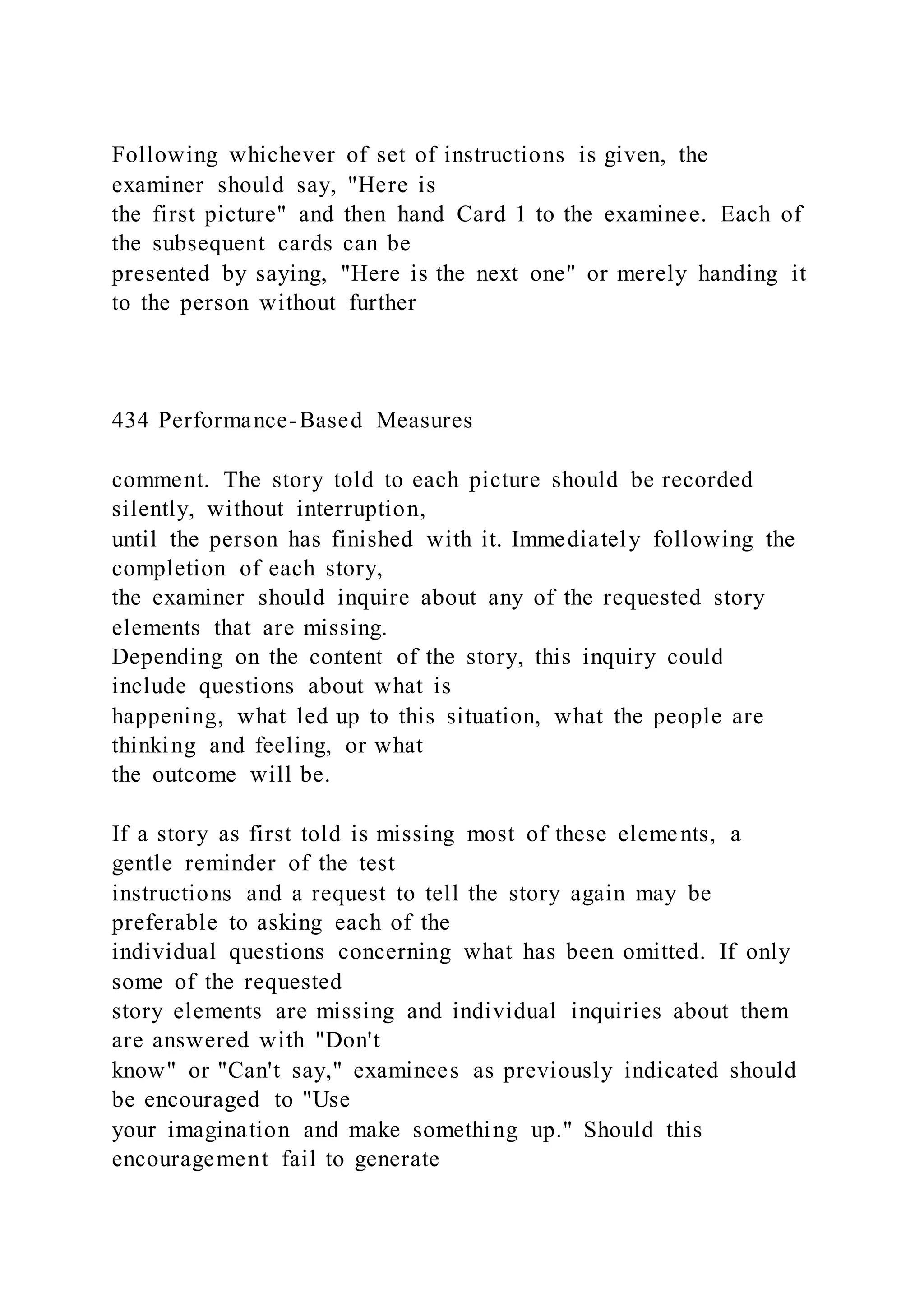 Following whichever of set of instructions is given, the
examiner should say, "Here is
the first picture" and then hand Card 1 to the examinee. Each of
the subsequent cards can be
presented by saying, "Here is the next one" or merely handing it
to the person without further
434 Performance-Based Measures
comment. The story told to each picture should be recorded
silently, without interruption,
until the person has finished with it. Immediately following the
completion of each story,
the examiner should inquire about any of the requested story
elements that are missing.
Depending on the content of the story, this inquiry could
include questions about what is
happening, what led up to this situation, what the people are
thinking and feeling, or what
the outcome will be.
If a story as first told is missing most of these elements, a
gentle reminder of the test
instructions and a request to tell the story again may be
preferable to asking each of the
individual questions concerning what has been omitted. If only
some of the requested
story elements are missing and individual inquiries about them
are answered with "Don't
know" or "Can't say," examinees as previously indicated should
be encouraged to "Use
your imagination and make something up." Should this
encouragement fail to generate
 