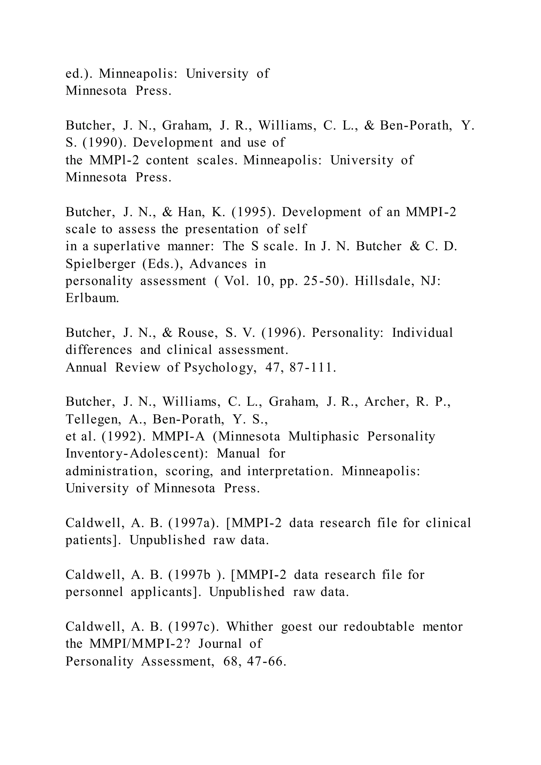 ed.). Minneapolis: University of
Minnesota Press.
Butcher, J. N., Graham, J. R., Williams, C. L., & Ben-Porath, Y.
S. (1990). Development and use of
the MMPl-2 content scales. Minneapolis: University of
Minnesota Press.
Butcher, J. N., & Han, K. (1995). Development of an MMPI-2
scale to assess the presentation of self
in a superlative manner: The S scale. In J. N. Butcher & C. D.
Spielberger (Eds.), Advances in
personality assessment ( Vol. 10, pp. 25-50). Hillsdale, NJ:
Erlbaum.
Butcher, J. N., & Rouse, S. V. (1996). Personality: Individual
differences and clinical assessment.
Annual Review of Psychology, 47, 87-111.
Butcher, J. N., Williams, C. L., Graham, J. R., Archer, R. P.,
Tellegen, A., Ben-Porath, Y. S.,
et al. (1992). MMPI-A (Minnesota Multiphasic Personality
Inventory-Adolescent): Manual for
administration, scoring, and interpretation. Minneapolis:
University of Minnesota Press.
Caldwell, A. B. (1997a). [MMPI-2 data research file for clinical
patients]. Unpublished raw data.
Caldwell, A. B. (1997b ). [MMPI-2 data research file for
personnel applicants]. Unpublished raw data.
Caldwell, A. B. (1997c). Whither goest our redoubtable mentor
the MMPI/MMPI-2? Journal of
Personality Assessment, 68, 47-66.
 