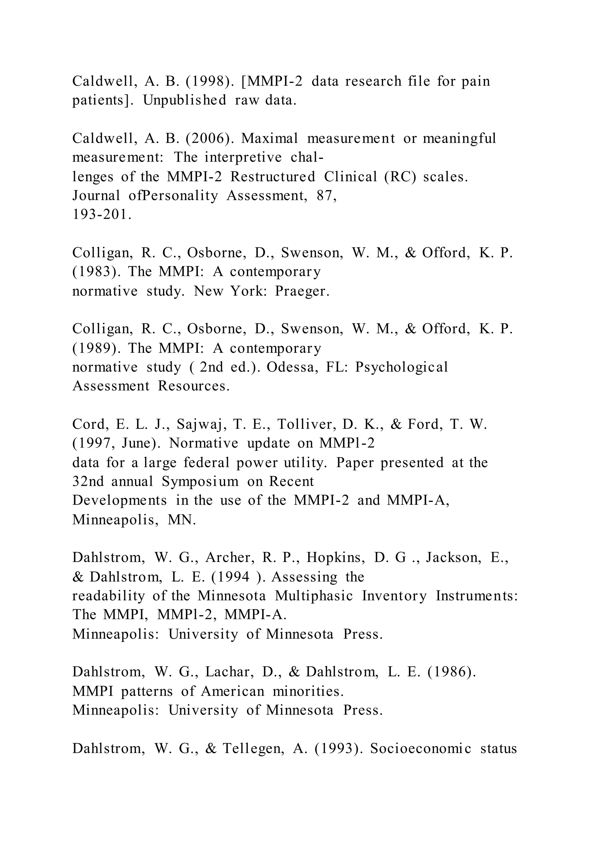 Caldwell, A. B. (1998). [MMPI-2 data research file for pain
patients]. Unpublished raw data.
Caldwell, A. B. (2006). Maximal measurement or meaningful
measurement: The interpretive chal-
lenges of the MMPI-2 Restructured Clinical (RC) scales.
Journal ofPersonality Assessment, 87,
193-201.
Colligan, R. C., Osborne, D., Swenson, W. M., & Offord, K. P.
(1983). The MMPI: A contemporary
normative study. New York: Praeger.
Colligan, R. C., Osborne, D., Swenson, W. M., & Offord, K. P.
(1989). The MMPI: A contemporary
normative study ( 2nd ed.). Odessa, FL: Psychological
Assessment Resources.
Cord, E. L. J., Sajwaj, T. E., Tolliver, D. K., & Ford, T. W.
(1997, June). Normative update on MMPl-2
data for a large federal power utility. Paper presented at the
32nd annual Symposium on Recent
Developments in the use of the MMPI-2 and MMPI-A,
Minneapolis, MN.
Dahlstrom, W. G., Archer, R. P., Hopkins, D. G ., Jackson, E.,
& Dahlstrom, L. E. (1994 ). Assessing the
readability of the Minnesota Multiphasic Inventory Instruments:
The MMPI, MMPl-2, MMPI-A.
Minneapolis: University of Minnesota Press.
Dahlstrom, W. G., Lachar, D., & Dahlstrom, L. E. (1986).
MMPI patterns of American minorities.
Minneapolis: University of Minnesota Press.
Dahlstrom, W. G., & Tellegen, A. (1993). Socioeconomic status
 