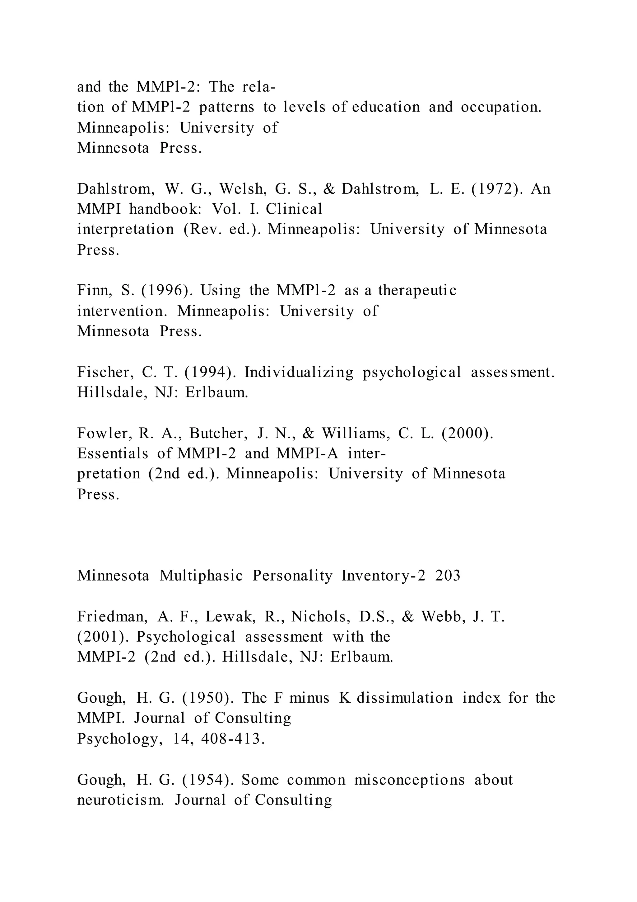 and the MMPl-2: The rela-
tion of MMPl-2 patterns to levels of education and occupation.
Minneapolis: University of
Minnesota Press.
Dahlstrom, W. G., Welsh, G. S., & Dahlstrom, L. E. (1972). An
MMPI handbook: Vol. I. Clinical
interpretation (Rev. ed.). Minneapolis: University of Minnesota
Press.
Finn, S. (1996). Using the MMPl-2 as a therapeutic
intervention. Minneapolis: University of
Minnesota Press.
Fischer, C. T. (1994). Individualizing psychological asses sment.
Hillsdale, NJ: Erlbaum.
Fowler, R. A., Butcher, J. N., & Williams, C. L. (2000).
Essentials of MMPl-2 and MMPI-A inter-
pretation (2nd ed.). Minneapolis: University of Minnesota
Press.
Minnesota Multiphasic Personality Inventory-2 203
Friedman, A. F., Lewak, R., Nichols, D.S., & Webb, J. T.
(2001). Psychological assessment with the
MMPI-2 (2nd ed.). Hillsdale, NJ: Erlbaum.
Gough, H. G. (1950). The F minus K dissimulation index for the
MMPI. Journal of Consulting
Psychology, 14, 408-413.
Gough, H. G. (1954). Some common misconceptions about
neuroticism. Journal of Consulting
 