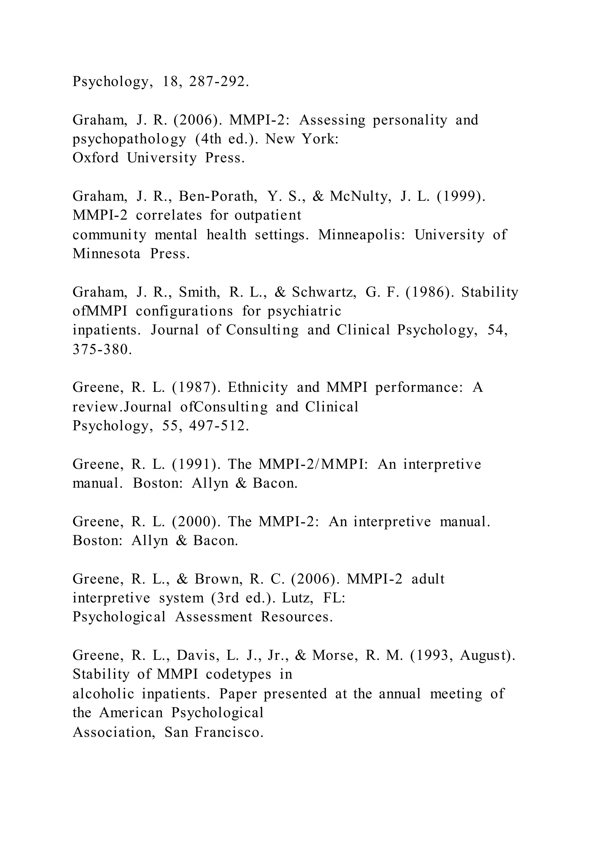 Psychology, 18, 287-292.
Graham, J. R. (2006). MMPI-2: Assessing personality and
psychopathology (4th ed.). New York:
Oxford University Press.
Graham, J. R., Ben-Porath, Y. S., & McNulty, J. L. (1999).
MMPI-2 correlates for outpatient
community mental health settings. Minneapolis: University of
Minnesota Press.
Graham, J. R., Smith, R. L., & Schwartz, G. F. (1986). Stability
ofMMPI configurations for psychiatric
inpatients. Journal of Consulting and Clinical Psychology, 54,
375-380.
Greene, R. L. (1987). Ethnicity and MMPI performance: A
review.Journal ofConsulting and Clinical
Psychology, 55, 497-512.
Greene, R. L. (1991). The MMPI-2/MMPI: An interpretive
manual. Boston: Allyn & Bacon.
Greene, R. L. (2000). The MMPI-2: An interpretive manual.
Boston: Allyn & Bacon.
Greene, R. L., & Brown, R. C. (2006). MMPI-2 adult
interpretive system (3rd ed.). Lutz, FL:
Psychological Assessment Resources.
Greene, R. L., Davis, L. J., Jr., & Morse, R. M. (1993, August).
Stability of MMPI codetypes in
alcoholic inpatients. Paper presented at the annual meeting of
the American Psychological
Association, San Francisco.
 