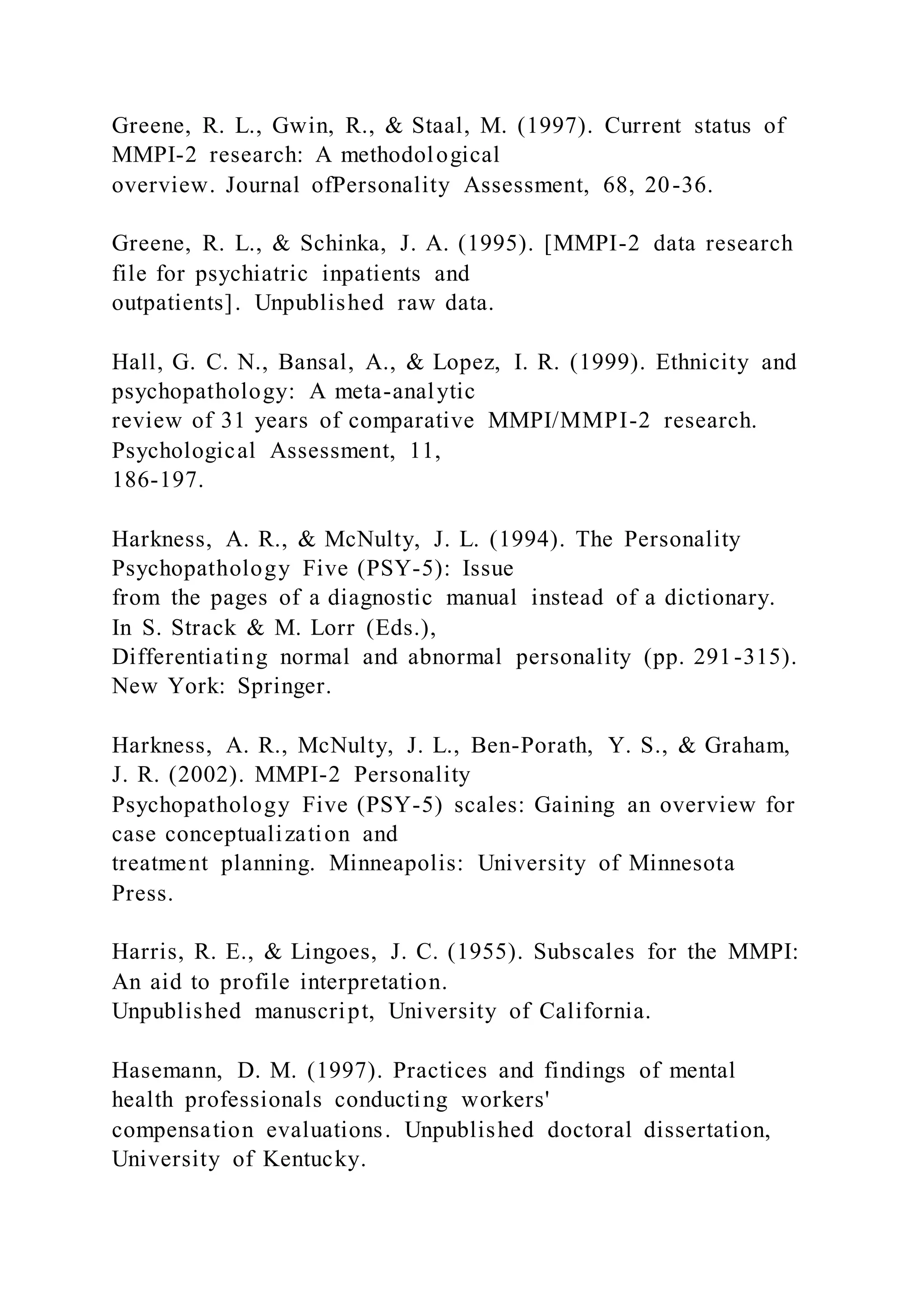 Greene, R. L., Gwin, R., & Staal, M. (1997). Current status of
MMPI-2 research: A methodological
overview. Journal ofPersonality Assessment, 68, 20-36.
Greene, R. L., & Schinka, J. A. (1995). [MMPI-2 data research
file for psychiatric inpatients and
outpatients]. Unpublished raw data.
Hall, G. C. N., Bansal, A., & Lopez, I. R. (1999). Ethnicity and
psychopathology: A meta-analytic
review of 31 years of comparative MMPI/MMPI-2 research.
Psychological Assessment, 11,
186-197.
Harkness, A. R., & McNulty, J. L. (1994). The Personality
Psychopathology Five (PSY-5): Issue
from the pages of a diagnostic manual instead of a dictionary.
In S. Strack & M. Lorr (Eds.),
Differentiating normal and abnormal personality (pp. 291-315).
New York: Springer.
Harkness, A. R., McNulty, J. L., Ben-Porath, Y. S., & Graham,
J. R. (2002). MMPI-2 Personality
Psychopathology Five (PSY-5) scales: Gaining an overview for
case conceptualization and
treatment planning. Minneapolis: University of Minnesota
Press.
Harris, R. E., & Lingoes, J. C. (1955). Subscales for the MMPI:
An aid to profile interpretation.
Unpublished manuscript, University of California.
Hasemann, D. M. (1997). Practices and findings of mental
health professionals conducting workers'
compensation evaluations. Unpublished doctoral dissertation,
University of Kentucky.
 