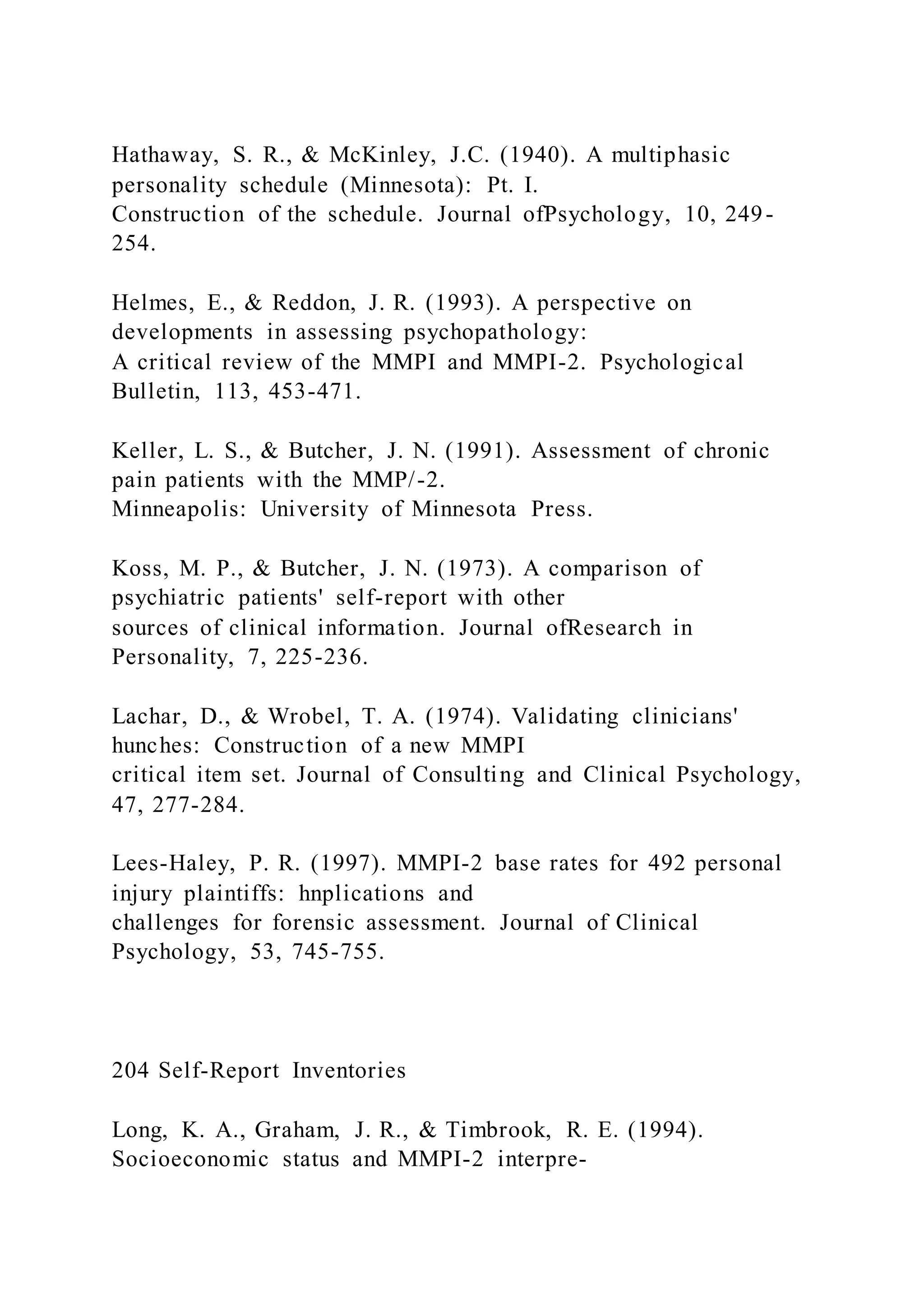 Hathaway, S. R., & McKinley, J.C. (1940). A multiphasic
personality schedule (Minnesota): Pt. I.
Construction of the schedule. Journal ofPsychology, 10, 249-
254.
Helmes, E., & Reddon, J. R. (1993). A perspective on
developments in assessing psychopathology:
A critical review of the MMPI and MMPI-2. Psychological
Bulletin, 113, 453-471.
Keller, L. S., & Butcher, J. N. (1991). Assessment of chronic
pain patients with the MMP/-2.
Minneapolis: University of Minnesota Press.
Koss, M. P., & Butcher, J. N. (1973). A comparison of
psychiatric patients' self-report with other
sources of clinical information. Journal ofResearch in
Personality, 7, 225-236.
Lachar, D., & Wrobel, T. A. (1974). Validating clinicians'
hunches: Construction of a new MMPI
critical item set. Journal of Consulting and Clinical Psychology,
47, 277-284.
Lees-Haley, P. R. (1997). MMPI-2 base rates for 492 personal
injury plaintiffs: hnplications and
challenges for forensic assessment. Journal of Clinical
Psychology, 53, 745-755.
204 Self-Report Inventories
Long, K. A., Graham, J. R., & Timbrook, R. E. (1994).
Socioeconomic status and MMPI-2 interpre-
 