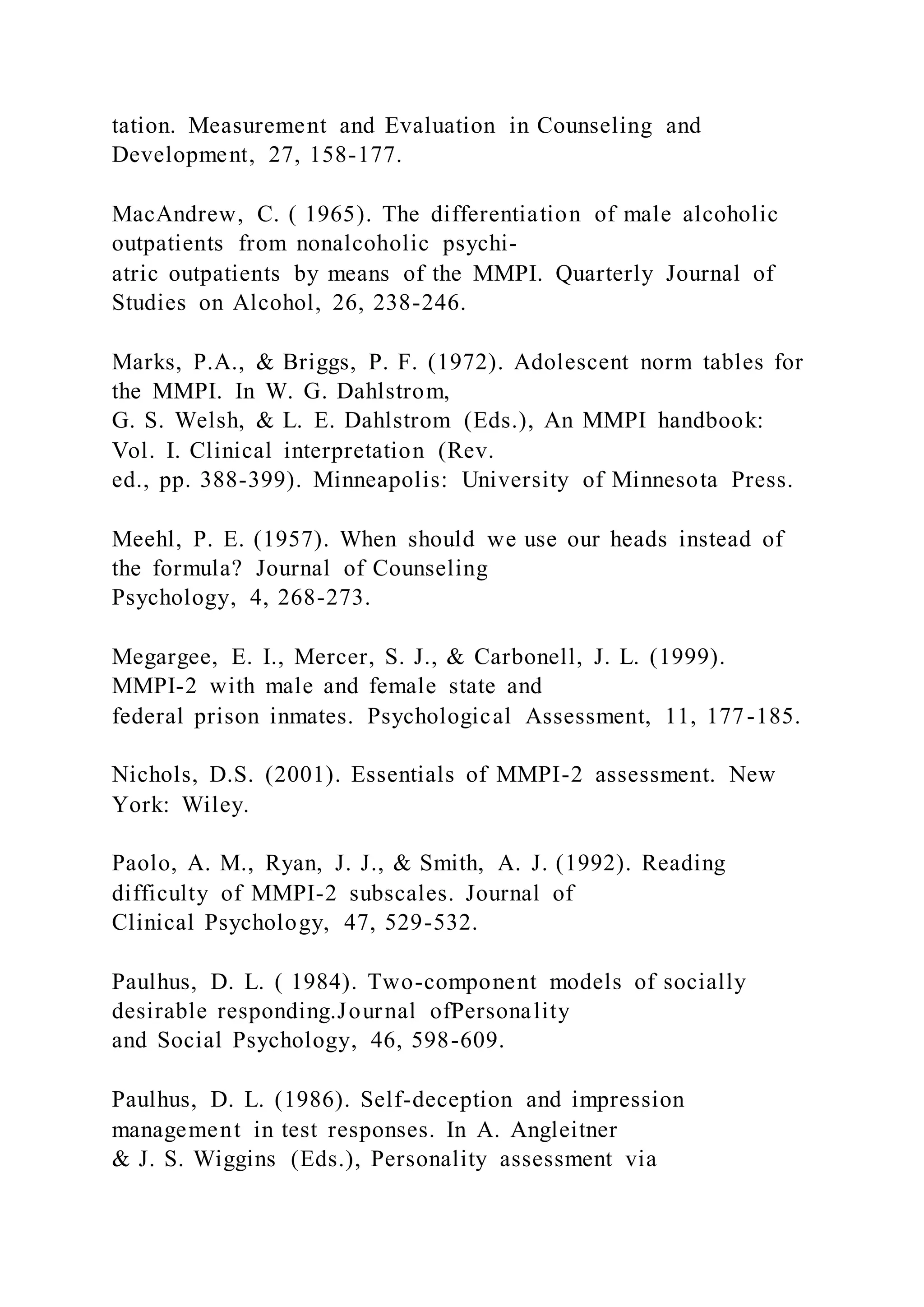 tation. Measurement and Evaluation in Counseling and
Development, 27, 158-177.
MacAndrew, C. ( 1965). The differentiation of male alcoholic
outpatients from nonalcoholic psychi-
atric outpatients by means of the MMPI. Quarterly Journal of
Studies on Alcohol, 26, 238-246.
Marks, P.A., & Briggs, P. F. (1972). Adolescent norm tables for
the MMPI. In W. G. Dahlstrom,
G. S. Welsh, & L. E. Dahlstrom (Eds.), An MMPI handbook:
Vol. I. Clinical interpretation (Rev.
ed., pp. 388-399). Minneapolis: University of Minnesota Press.
Meehl, P. E. (1957). When should we use our heads instead of
the formula? Journal of Counseling
Psychology, 4, 268-273.
Megargee, E. I., Mercer, S. J., & Carbonell, J. L. (1999).
MMPI-2 with male and female state and
federal prison inmates. Psychological Assessment, 11, 177-185.
Nichols, D.S. (2001). Essentials of MMPI-2 assessment. New
York: Wiley.
Paolo, A. M., Ryan, J. J., & Smith, A. J. (1992). Reading
difficulty of MMPI-2 subscales. Journal of
Clinical Psychology, 47, 529-532.
Paulhus, D. L. ( 1984). Two-component models of socially
desirable responding.Journal ofPersonality
and Social Psychology, 46, 598-609.
Paulhus, D. L. (1986). Self-deception and impression
management in test responses. In A. Angleitner
& J. S. Wiggins (Eds.), Personality assessment via
 
