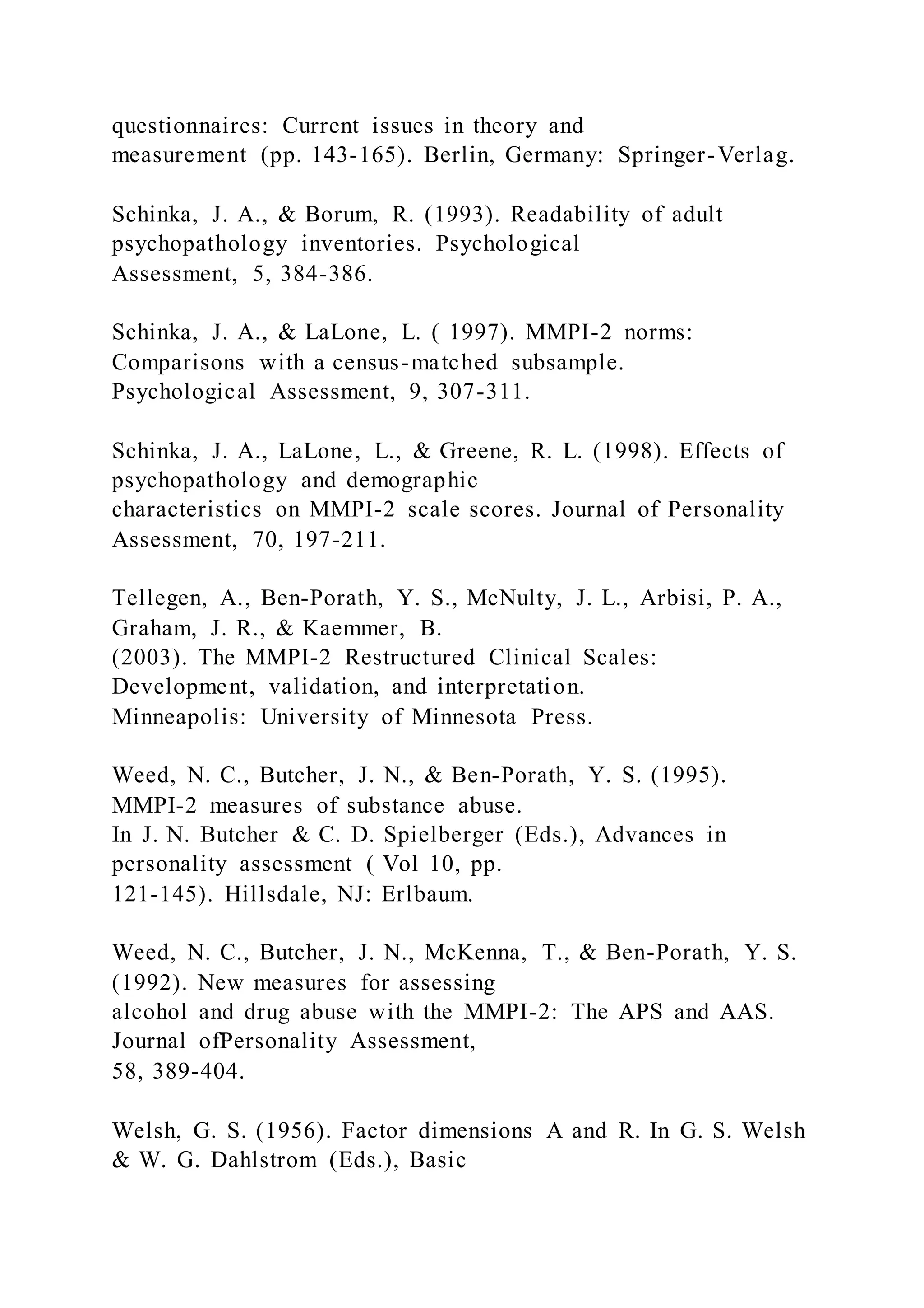 questionnaires: Current issues in theory and
measurement (pp. 143-165). Berlin, Germany: Springer-Verlag.
Schinka, J. A., & Borum, R. (1993). Readability of adult
psychopathology inventories. Psychological
Assessment, 5, 384-386.
Schinka, J. A., & LaLone, L. ( 1997). MMPI-2 norms:
Comparisons with a census-matched subsample.
Psychological Assessment, 9, 307-311.
Schinka, J. A., LaLone, L., & Greene, R. L. (1998). Effects of
psychopathology and demographic
characteristics on MMPI-2 scale scores. Journal of Personality
Assessment, 70, 197-211.
Tellegen, A., Ben-Porath, Y. S., McNulty, J. L., Arbisi, P. A.,
Graham, J. R., & Kaemmer, B.
(2003). The MMPI-2 Restructured Clinical Scales:
Development, validation, and interpretation.
Minneapolis: University of Minnesota Press.
Weed, N. C., Butcher, J. N., & Ben-Porath, Y. S. (1995).
MMPI-2 measures of substance abuse.
In J. N. Butcher & C. D. Spielberger (Eds.), Advances in
personality assessment ( Vol 10, pp.
121-145). Hillsdale, NJ: Erlbaum.
Weed, N. C., Butcher, J. N., McKenna, T., & Ben-Porath, Y. S.
(1992). New measures for assessing
alcohol and drug abuse with the MMPI-2: The APS and AAS.
Journal ofPersonality Assessment,
58, 389-404.
Welsh, G. S. (1956). Factor dimensions A and R. In G. S. Welsh
& W. G. Dahlstrom (Eds.), Basic
 