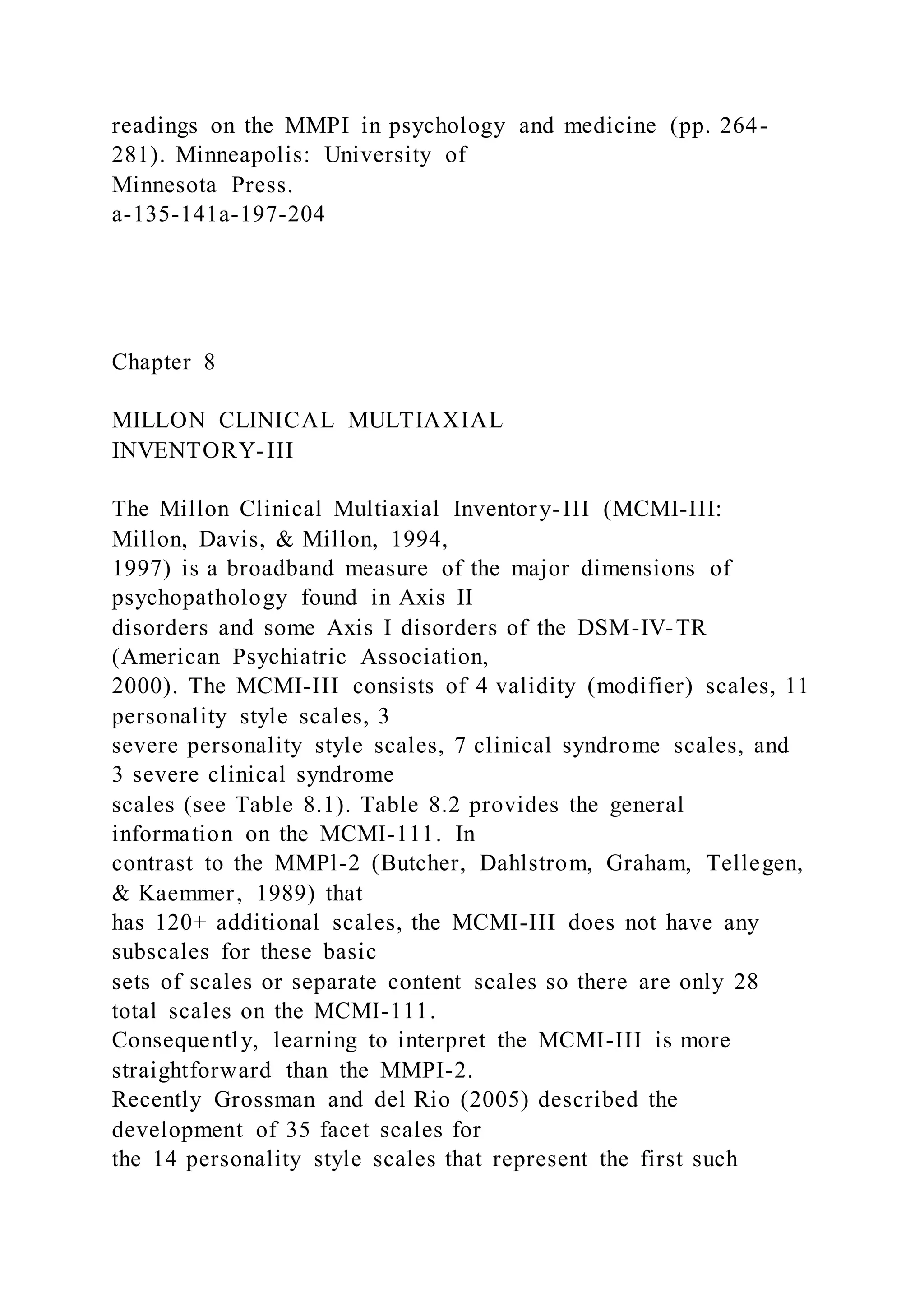 readings on the MMPI in psychology and medicine (pp. 264-
281). Minneapolis: University of
Minnesota Press.
a-135-141a-197-204
Chapter 8
MILLON CLINICAL MULTIAXIAL
INVENTORY-III
The Millon Clinical Multiaxial Inventory-III (MCMI-III:
Millon, Davis, & Millon, 1994,
1997) is a broadband measure of the major dimensions of
psychopathology found in Axis II
disorders and some Axis I disorders of the DSM-IV-TR
(American Psychiatric Association,
2000). The MCMI-III consists of 4 validity (modifier) scales, 11
personality style scales, 3
severe personality style scales, 7 clinical syndrome scales, and
3 severe clinical syndrome
scales (see Table 8.1). Table 8.2 provides the general
information on the MCMI-111. In
contrast to the MMPl-2 (Butcher, Dahlstrom, Graham, Tellegen,
& Kaemmer, 1989) that
has 120+ additional scales, the MCMI-III does not have any
subscales for these basic
sets of scales or separate content scales so there are only 28
total scales on the MCMI-111.
Consequently, learning to interpret the MCMI-III is more
straightforward than the MMPI-2.
Recently Grossman and del Rio (2005) described the
development of 35 facet scales for
the 14 personality style scales that represent the first such
 