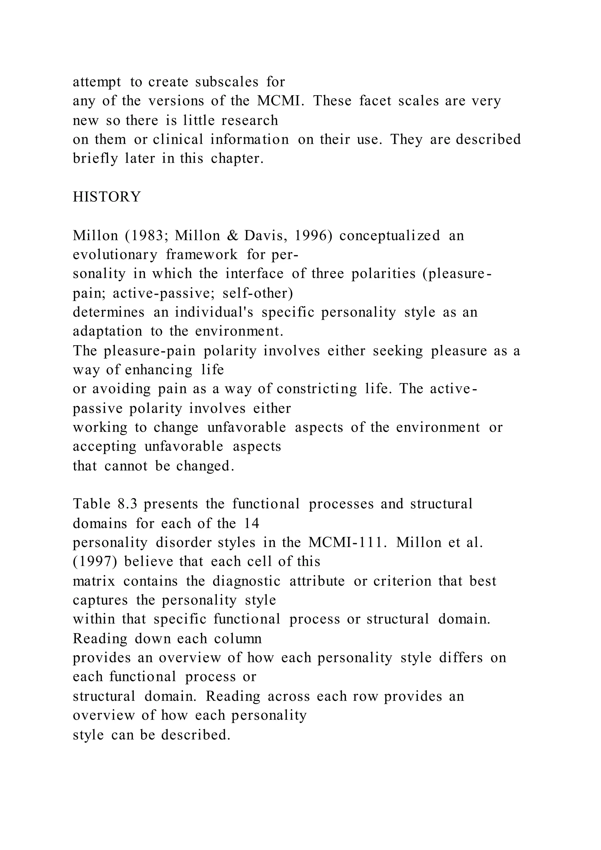 attempt to create subscales for
any of the versions of the MCMI. These facet scales are very
new so there is little research
on them or clinical information on their use. They are described
briefly later in this chapter.
HISTORY
Millon (1983; Millon & Davis, 1996) conceptualized an
evolutionary framework for per-
sonality in which the interface of three polarities (pleasure-
pain; active-passive; self-other)
determines an individual's specific personality style as an
adaptation to the environment.
The pleasure-pain polarity involves either seeking pleasure as a
way of enhancing life
or avoiding pain as a way of constricting life. The active-
passive polarity involves either
working to change unfavorable aspects of the environment or
accepting unfavorable aspects
that cannot be changed.
Table 8.3 presents the functional processes and structural
domains for each of the 14
personality disorder styles in the MCMI-111. Millon et al.
(1997) believe that each cell of this
matrix contains the diagnostic attribute or criterion that best
captures the personality style
within that specific functional process or structural domain.
Reading down each column
provides an overview of how each personality style differs on
each functional process or
structural domain. Reading across each row provides an
overview of how each personality
style can be described.
 