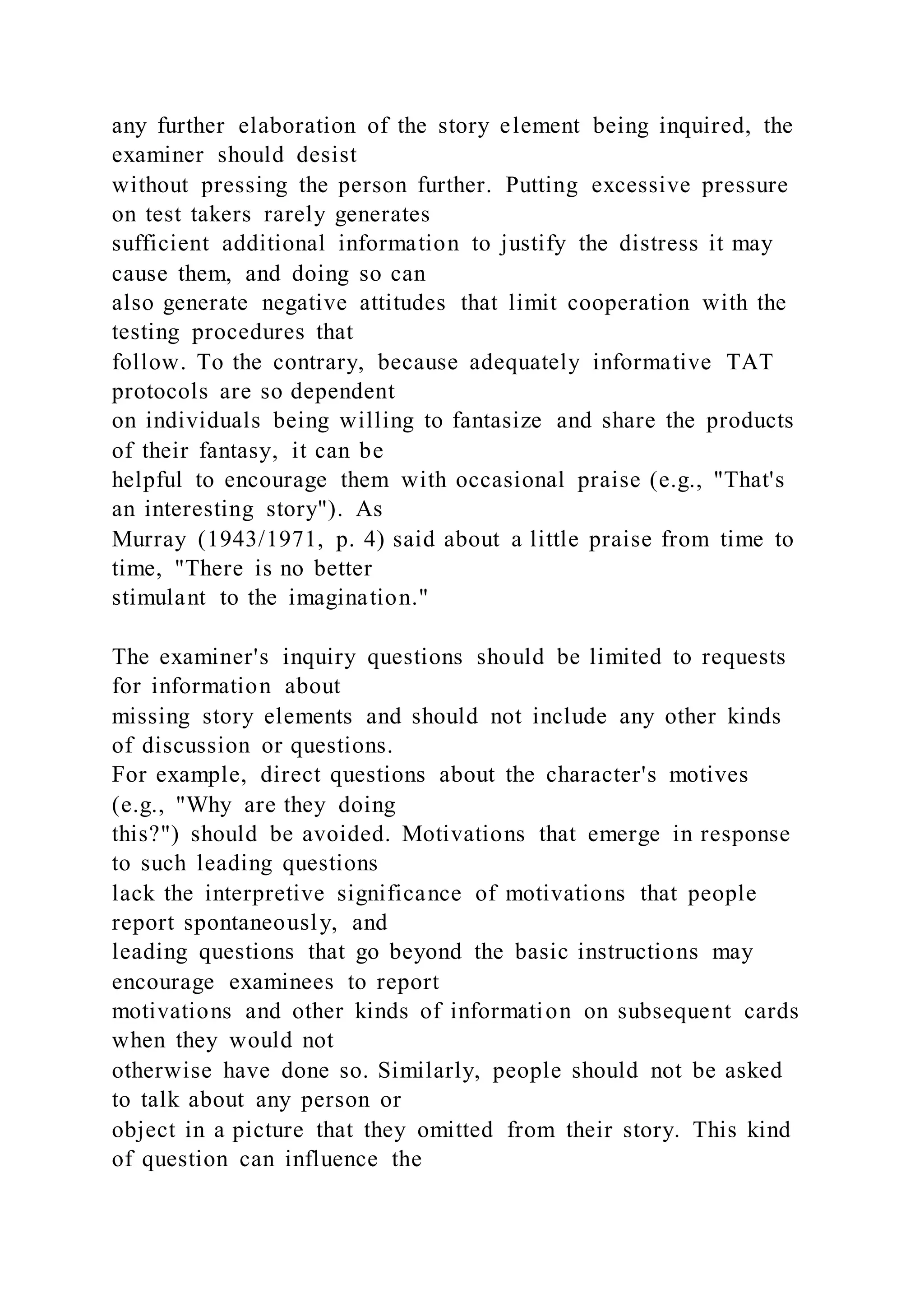 any further elaboration of the story element being inquired, the
examiner should desist
without pressing the person further. Putting excessive pressure
on test takers rarely generates
sufficient additional information to justify the distress it may
cause them, and doing so can
also generate negative attitudes that limit cooperation with the
testing procedures that
follow. To the contrary, because adequately informative TAT
protocols are so dependent
on individuals being willing to fantasize and share the products
of their fantasy, it can be
helpful to encourage them with occasional praise (e.g., "That's
an interesting story"). As
Murray (1943/1971, p. 4) said about a little praise from time to
time, "There is no better
stimulant to the imagination."
The examiner's inquiry questions should be limited to requests
for information about
missing story elements and should not include any other kinds
of discussion or questions.
For example, direct questions about the character's motives
(e.g., "Why are they doing
this?") should be avoided. Motivations that emerge in response
to such leading questions
lack the interpretive significance of motivations that people
report spontaneously, and
leading questions that go beyond the basic instructions may
encourage examinees to report
motivations and other kinds of information on subsequent cards
when they would not
otherwise have done so. Similarly, people should not be asked
to talk about any person or
object in a picture that they omitted from their story. This kind
of question can influence the
 