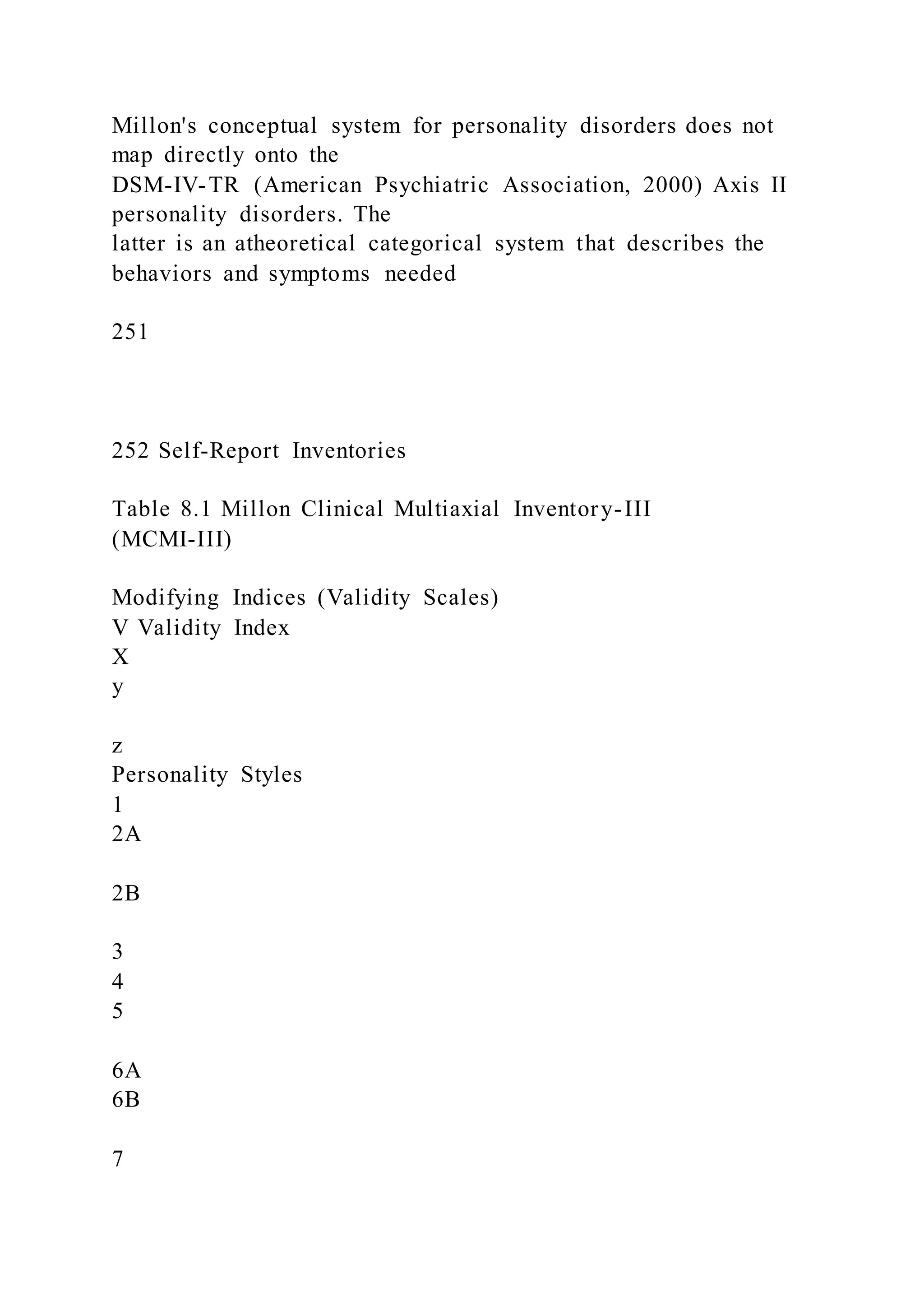 Millon's conceptual system for personality disorders does not
map directly onto the
DSM-IV-TR (American Psychiatric Association, 2000) Axis II
personality disorders. The
latter is an atheoretical categorical system that describes the
behaviors and symptoms needed
251
252 Self-Report Inventories
Table 8.1 Millon Clinical Multiaxial Inventory-III
(MCMI-III)
Modifying Indices (Validity Scales)
V Validity Index
X
y
z
Personality Styles
1
2A
2B
3
4
5
6A
6B
7
 