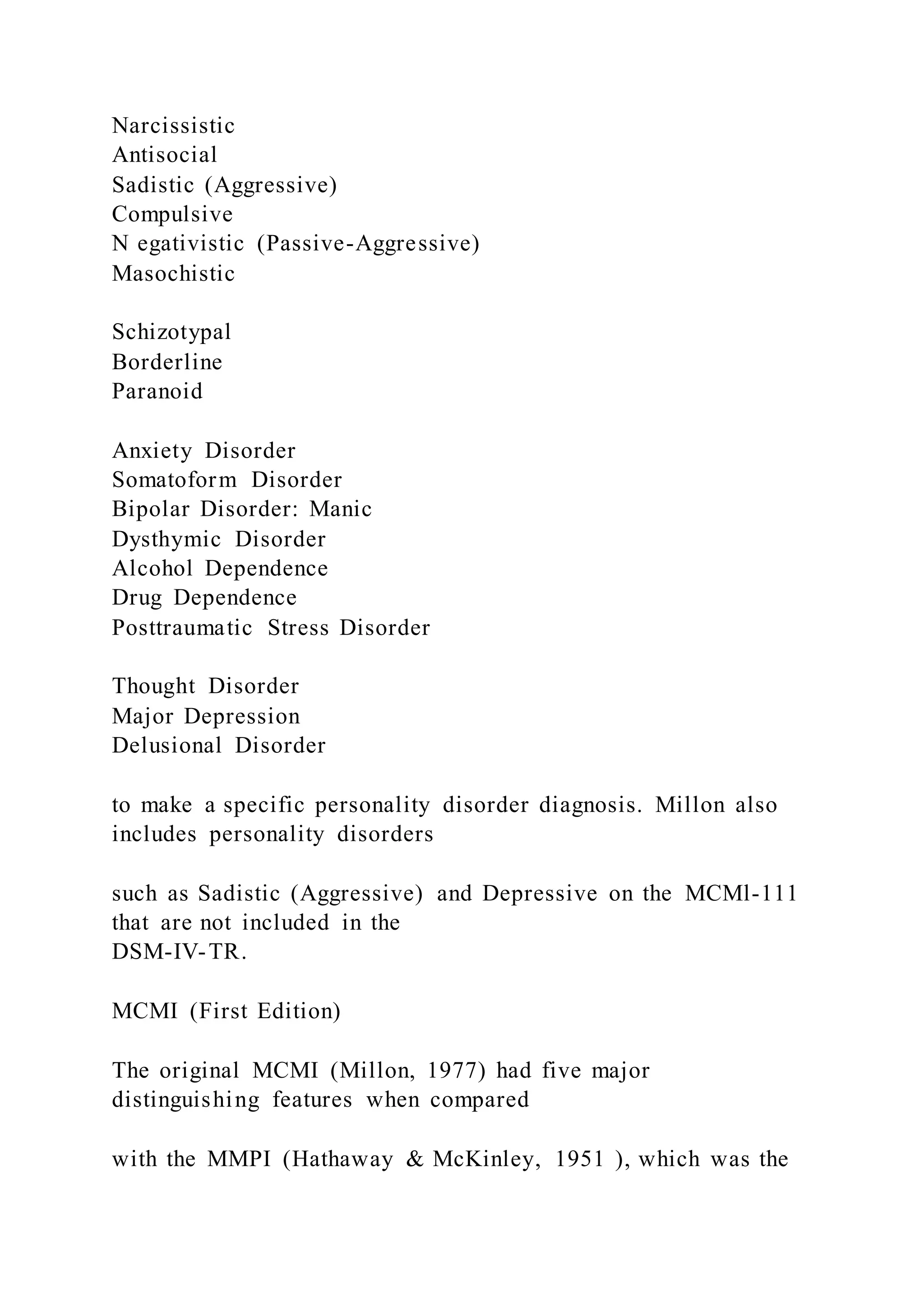 Narcissistic
Antisocial
Sadistic (Aggressive)
Compulsive
N egativistic (Passive-Aggressive)
Masochistic
Schizotypal
Borderline
Paranoid
Anxiety Disorder
Somatoform Disorder
Bipolar Disorder: Manic
Dysthymic Disorder
Alcohol Dependence
Drug Dependence
Posttraumatic Stress Disorder
Thought Disorder
Major Depression
Delusional Disorder
to make a specific personality disorder diagnosis. Millon also
includes personality disorders
such as Sadistic (Aggressive) and Depressive on the MCMl-111
that are not included in the
DSM-IV-TR.
MCMI (First Edition)
The original MCMI (Millon, 1977) had five major
distinguishing features when compared
with the MMPI (Hathaway & McKinley, 1951 ), which was the
 