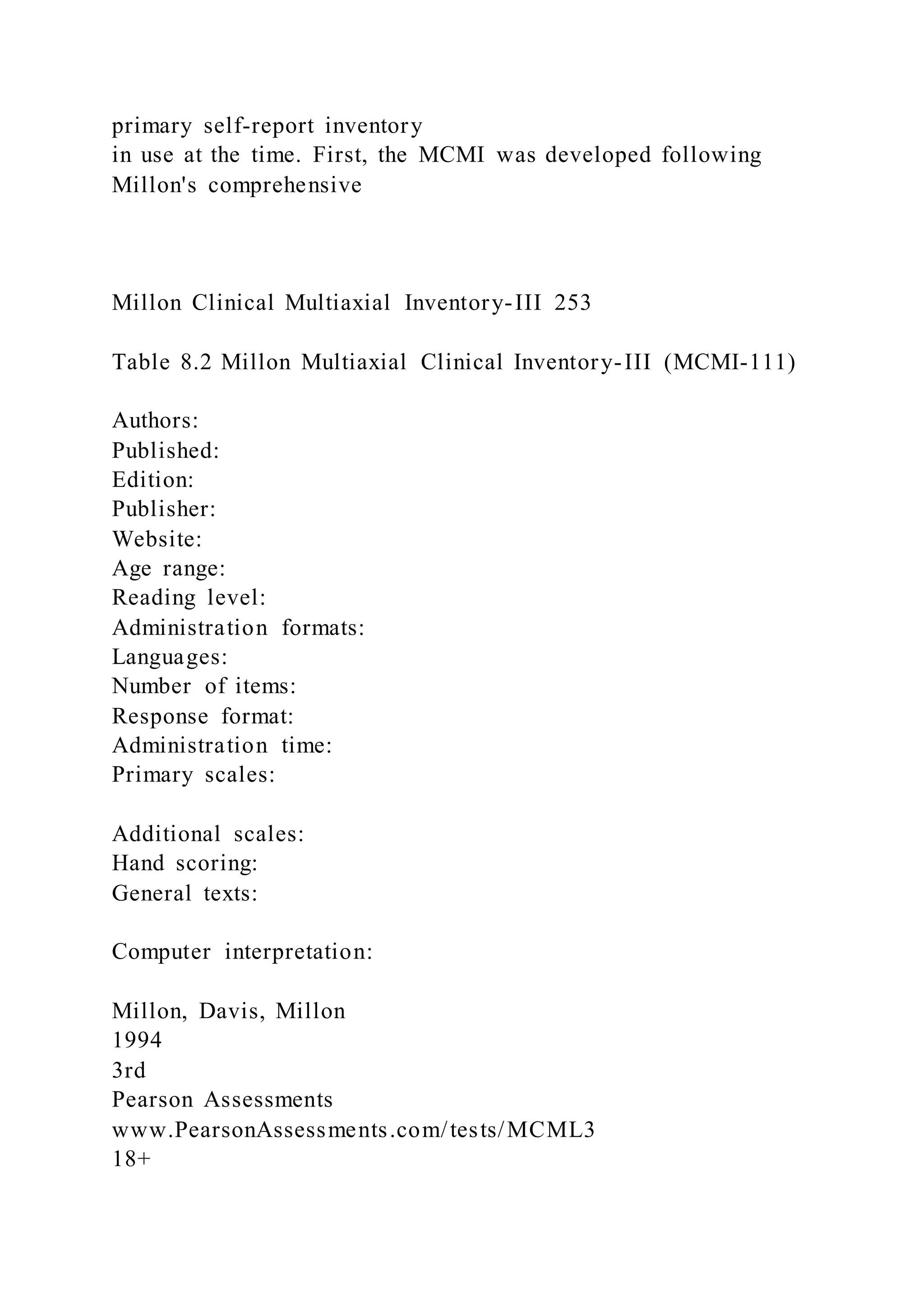 primary self-report inventory
in use at the time. First, the MCMI was developed following
Millon's comprehensive
Millon Clinical Multiaxial Inventory-III 253
Table 8.2 Millon Multiaxial Clinical Inventory-III (MCMI-111)
Authors:
Published:
Edition:
Publisher:
Website:
Age range:
Reading level:
Administration formats:
Languages:
Number of items:
Response format:
Administration time:
Primary scales:
Additional scales:
Hand scoring:
General texts:
Computer interpretation:
Millon, Davis, Millon
1994
3rd
Pearson Assessments
www.PearsonAssessments.com/tests/MCML3
18+
 