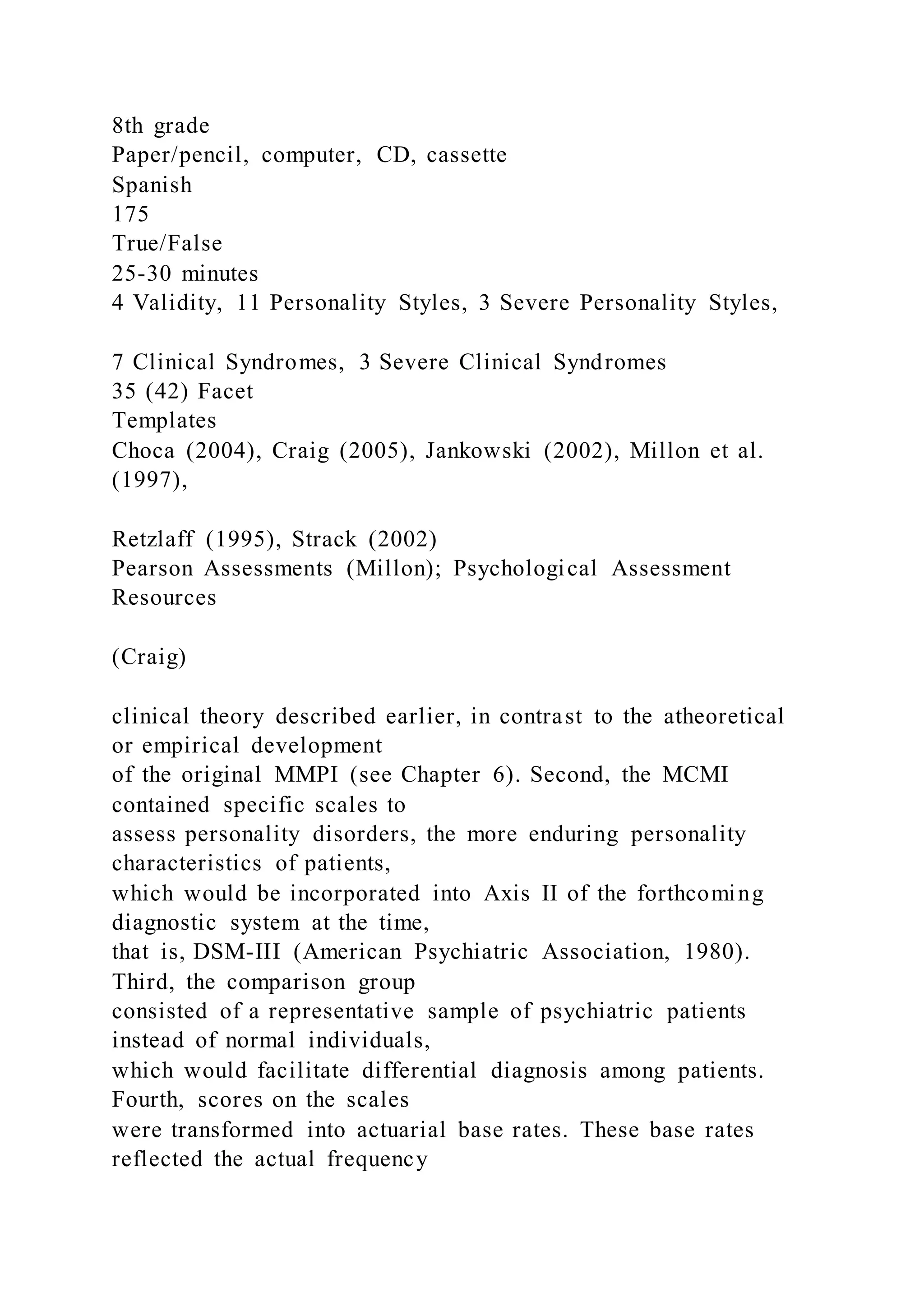 8th grade
Paper/pencil, computer, CD, cassette
Spanish
175
True/False
25-30 minutes
4 Validity, 11 Personality Styles, 3 Severe Personality Styles,
7 Clinical Syndromes, 3 Severe Clinical Syndromes
35 (42) Facet
Templates
Choca (2004), Craig (2005), Jankowski (2002), Millon et al.
(1997),
Retzlaff (1995), Strack (2002)
Pearson Assessments (Millon); Psychological Assessment
Resources
(Craig)
clinical theory described earlier, in contrast to the atheoretical
or empirical development
of the original MMPI (see Chapter 6). Second, the MCMI
contained specific scales to
assess personality disorders, the more enduring personality
characteristics of patients,
which would be incorporated into Axis II of the forthcoming
diagnostic system at the time,
that is, DSM-III (American Psychiatric Association, 1980).
Third, the comparison group
consisted of a representative sample of psychiatric patients
instead of normal individuals,
which would facilitate differential diagnosis among patients.
Fourth, scores on the scales
were transformed into actuarial base rates. These base rates
reflected the actual frequency
 