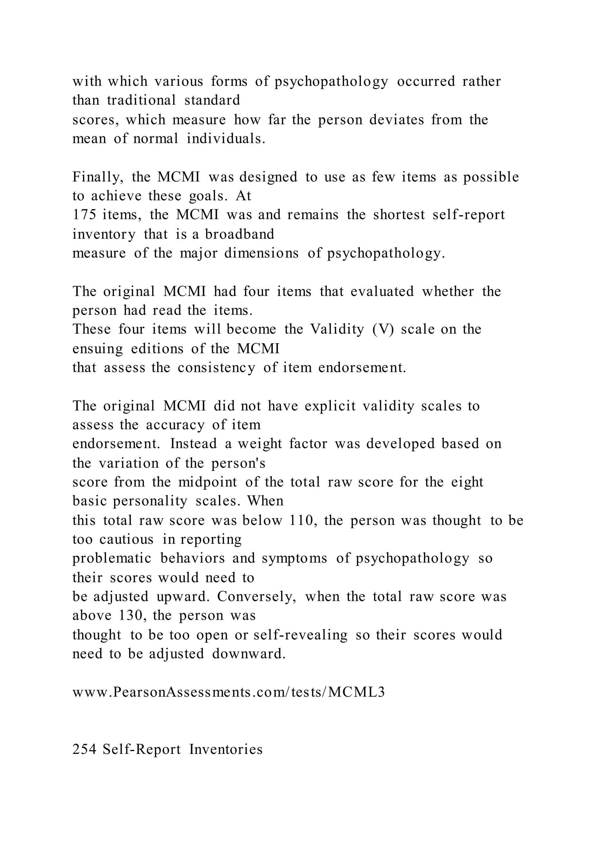 with which various forms of psychopathology occurred rather
than traditional standard
scores, which measure how far the person deviates from the
mean of normal individuals.
Finally, the MCMI was designed to use as few items as possible
to achieve these goals. At
175 items, the MCMI was and remains the shortest self-report
inventory that is a broadband
measure of the major dimensions of psychopathology.
The original MCMI had four items that evaluated whether the
person had read the items.
These four items will become the Validity (V) scale on the
ensuing editions of the MCMI
that assess the consistency of item endorsement.
The original MCMI did not have explicit validity scales to
assess the accuracy of item
endorsement. Instead a weight factor was developed based on
the variation of the person's
score from the midpoint of the total raw score for the eight
basic personality scales. When
this total raw score was below 110, the person was thought to be
too cautious in reporting
problematic behaviors and symptoms of psychopathology so
their scores would need to
be adjusted upward. Conversely, when the total raw score was
above 130, the person was
thought to be too open or self-revealing so their scores would
need to be adjusted downward.
www.PearsonAssessments.com/tests/MCML3
254 Self-Report Inventories
 