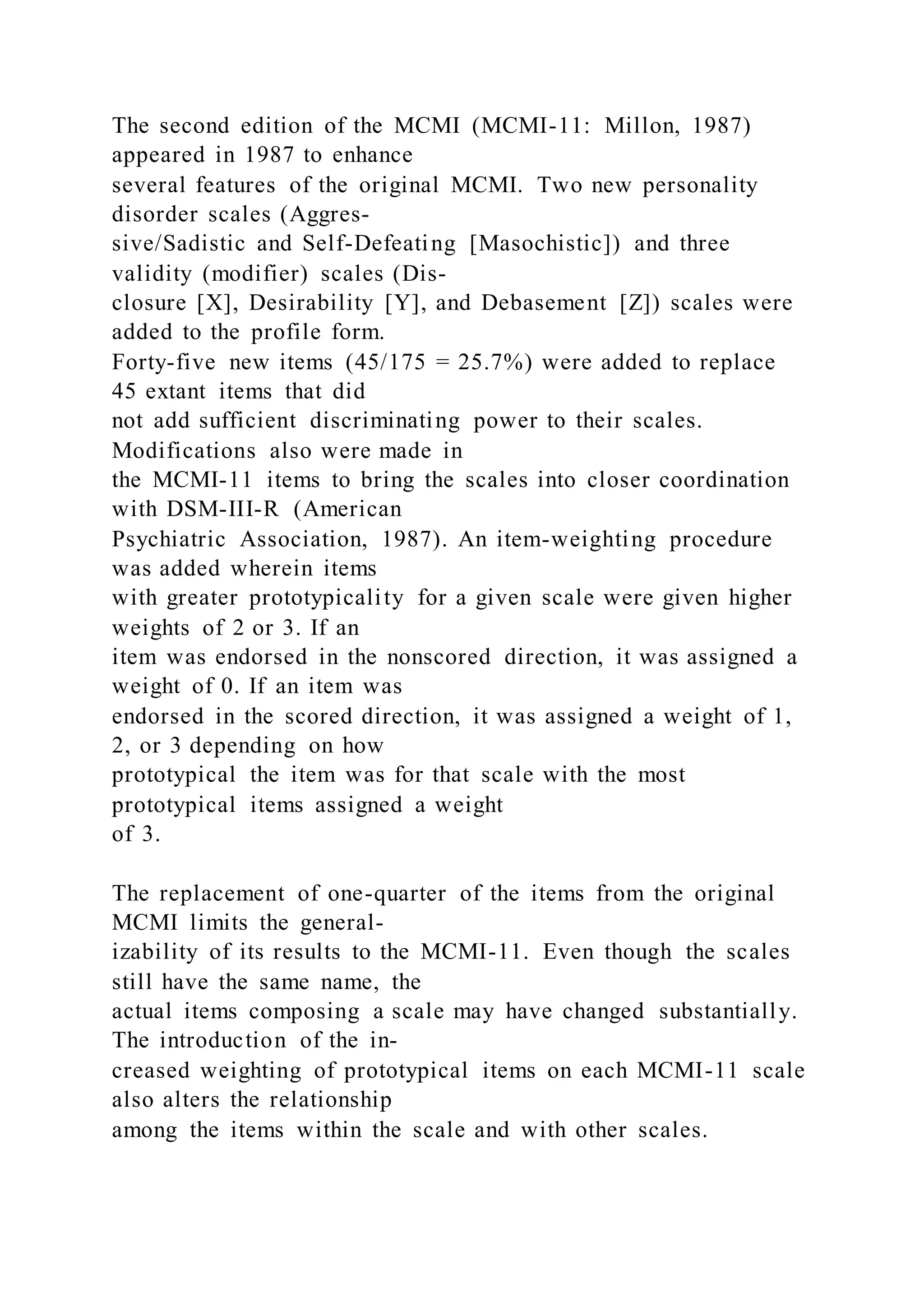 The second edition of the MCMI (MCMI-11: Millon, 1987)
appeared in 1987 to enhance
several features of the original MCMI. Two new personality
disorder scales (Aggres-
sive/Sadistic and Self-Defeating [Masochistic]) and three
validity (modifier) scales (Dis-
closure [X], Desirability [Y], and Debasement [Z]) scales were
added to the profile form.
Forty-five new items (45/175 = 25.7%) were added to replace
45 extant items that did
not add sufficient discriminating power to their scales.
Modifications also were made in
the MCMI-11 items to bring the scales into closer coordination
with DSM-III-R (American
Psychiatric Association, 1987). An item-weighting procedure
was added wherein items
with greater prototypicality for a given scale were given higher
weights of 2 or 3. If an
item was endorsed in the nonscored direction, it was assigned a
weight of 0. If an item was
endorsed in the scored direction, it was assigned a weight of 1,
2, or 3 depending on how
prototypical the item was for that scale with the most
prototypical items assigned a weight
of 3.
The replacement of one-quarter of the items from the original
MCMI limits the general-
izability of its results to the MCMI-11. Even though the scales
still have the same name, the
actual items composing a scale may have changed substantially.
The introduction of the in-
creased weighting of prototypical items on each MCMI-11 scale
also alters the relationship
among the items within the scale and with other scales.
 