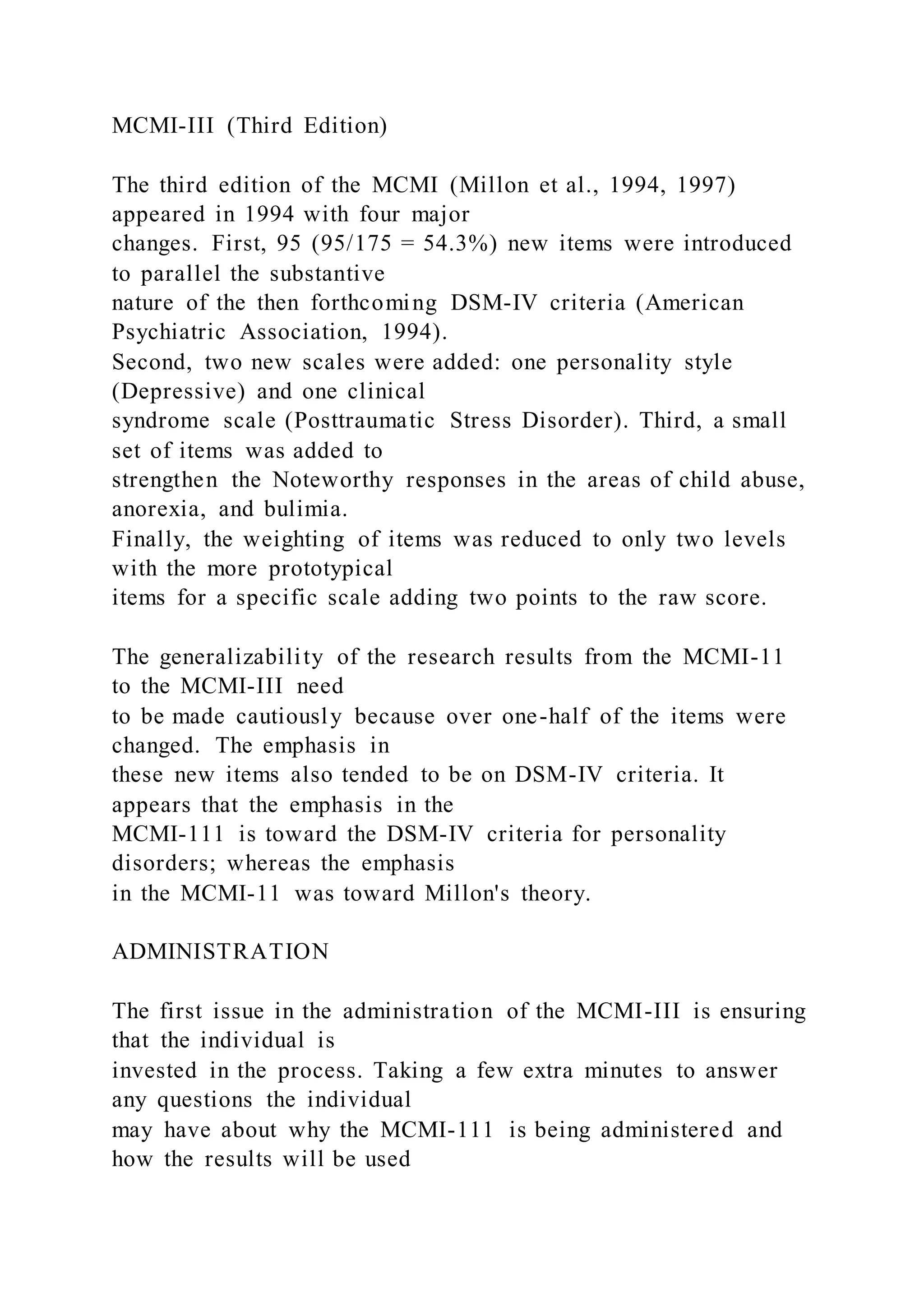 MCMI-III (Third Edition)
The third edition of the MCMI (Millon et al., 1994, 1997)
appeared in 1994 with four major
changes. First, 95 (95/175 = 54.3%) new items were introduced
to parallel the substantive
nature of the then forthcoming DSM-IV criteria (American
Psychiatric Association, 1994).
Second, two new scales were added: one personality style
(Depressive) and one clinical
syndrome scale (Posttraumatic Stress Disorder). Third, a small
set of items was added to
strengthen the Noteworthy responses in the areas of child abuse,
anorexia, and bulimia.
Finally, the weighting of items was reduced to only two levels
with the more prototypical
items for a specific scale adding two points to the raw score.
The generalizability of the research results from the MCMI-11
to the MCMI-III need
to be made cautiously because over one-half of the items were
changed. The emphasis in
these new items also tended to be on DSM-IV criteria. It
appears that the emphasis in the
MCMI-111 is toward the DSM-IV criteria for personality
disorders; whereas the emphasis
in the MCMI-11 was toward Millon's theory.
ADMINISTRATION
The first issue in the administration of the MCMI-III is ensuring
that the individual is
invested in the process. Taking a few extra minutes to answer
any questions the individual
may have about why the MCMI-111 is being administered and
how the results will be used
 