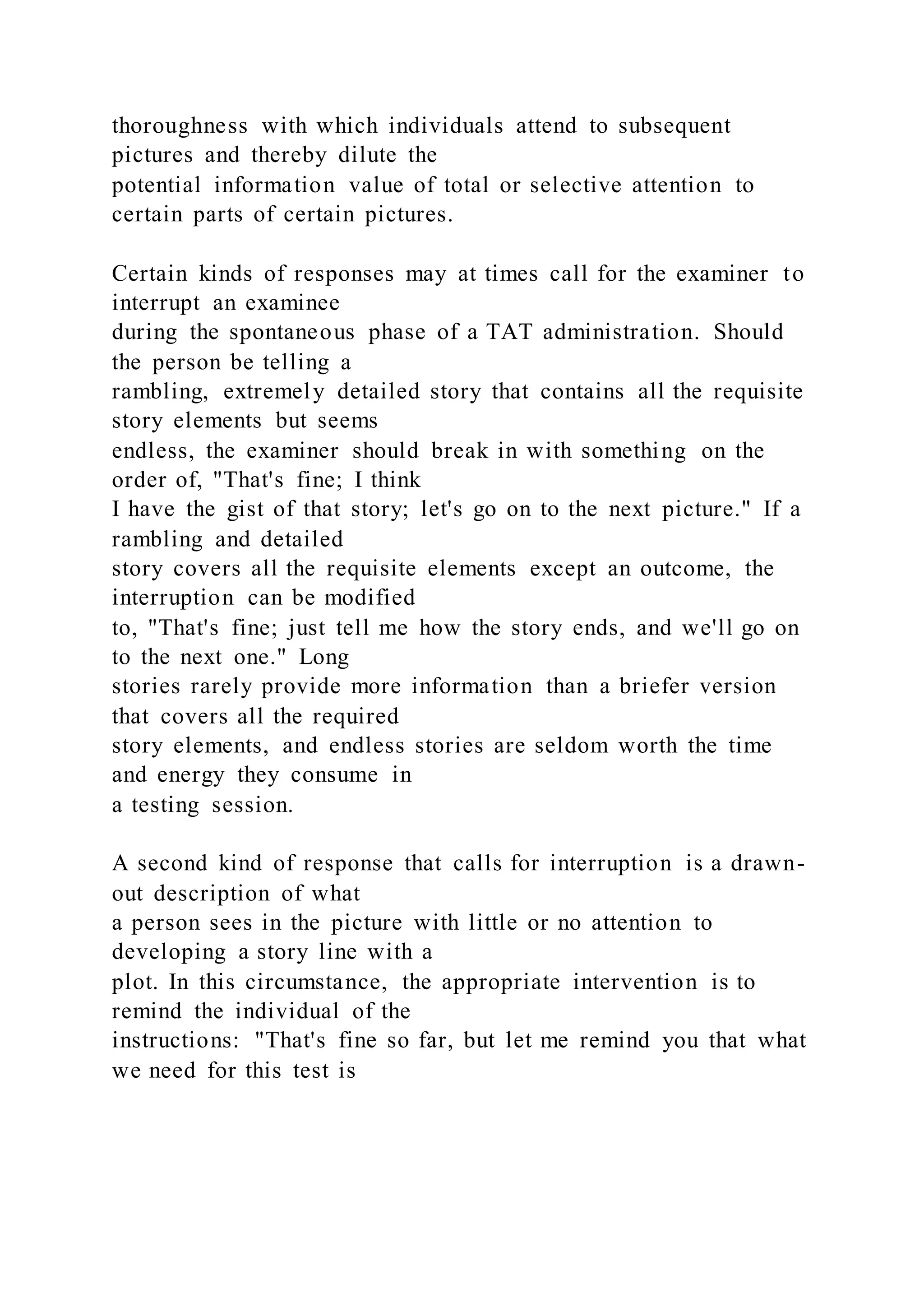thoroughness with which individuals attend to subsequent
pictures and thereby dilute the
potential information value of total or selective attention to
certain parts of certain pictures.
Certain kinds of responses may at times call for the examiner to
interrupt an examinee
during the spontaneous phase of a TAT administration. Should
the person be telling a
rambling, extremely detailed story that contains all the requisite
story elements but seems
endless, the examiner should break in with something on the
order of, "That's fine; I think
I have the gist of that story; let's go on to the next picture." If a
rambling and detailed
story covers all the requisite elements except an outcome, the
interruption can be modified
to, "That's fine; just tell me how the story ends, and we'll go on
to the next one." Long
stories rarely provide more information than a briefer version
that covers all the required
story elements, and endless stories are seldom worth the time
and energy they consume in
a testing session.
A second kind of response that calls for interruption is a drawn-
out description of what
a person sees in the picture with little or no attention to
developing a story line with a
plot. In this circumstance, the appropriate intervention is to
remind the individual of the
instructions: "That's fine so far, but let me remind you that what
we need for this test is
 