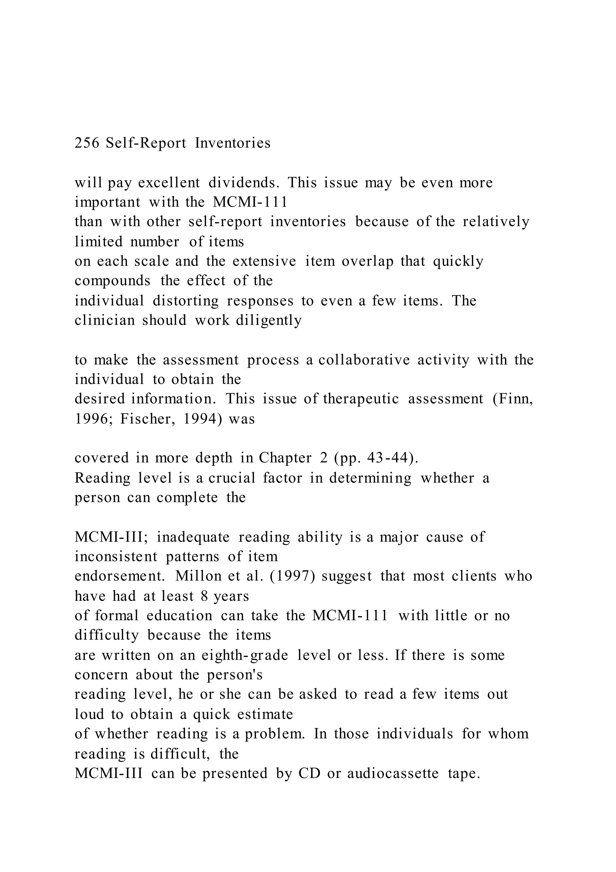 256 Self-Report Inventories
will pay excellent dividends. This issue may be even more
important with the MCMI-111
than with other self-report inventories because of the relatively
limited number of items
on each scale and the extensive item overlap that quickly
compounds the effect of the
individual distorting responses to even a few items. The
clinician should work diligently
to make the assessment process a collaborative activity with the
individual to obtain the
desired information. This issue of therapeutic assessment (Finn,
1996; Fischer, 1994) was
covered in more depth in Chapter 2 (pp. 43-44).
Reading level is a crucial factor in determining whether a
person can complete the
MCMI-III; inadequate reading ability is a major cause of
inconsistent patterns of item
endorsement. Millon et al. (1997) suggest that most clients who
have had at least 8 years
of formal education can take the MCMI-111 with little or no
difficulty because the items
are written on an eighth-grade level or less. If there is some
concern about the person's
reading level, he or she can be asked to read a few items out
loud to obtain a quick estimate
of whether reading is a problem. In those individuals for whom
reading is difficult, the
MCMI-III can be presented by CD or audiocassette tape.
 