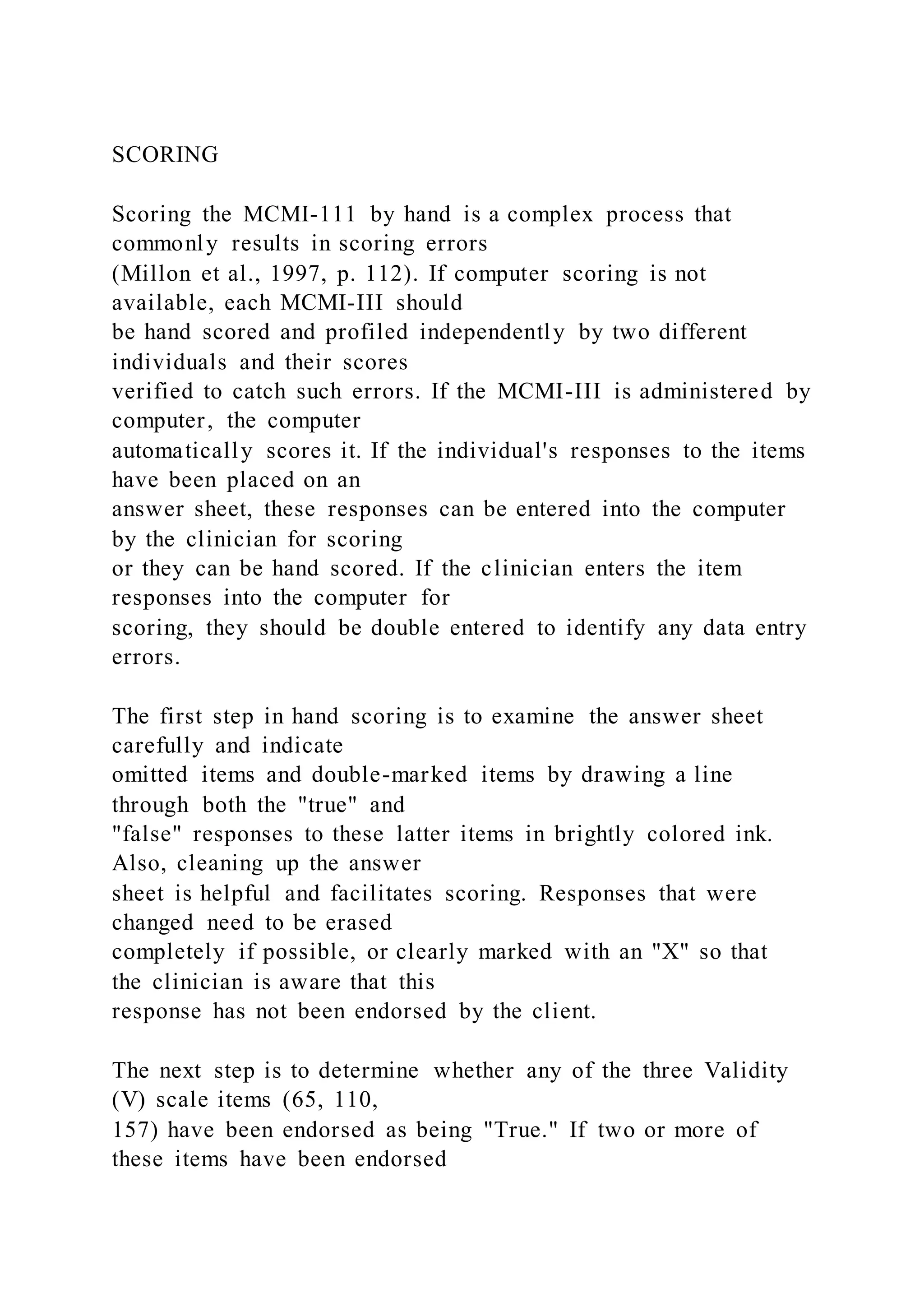 SCORING
Scoring the MCMI-111 by hand is a complex process that
commonly results in scoring errors
(Millon et al., 1997, p. 112). If computer scoring is not
available, each MCMI-III should
be hand scored and profiled independently by two different
individuals and their scores
verified to catch such errors. If the MCMI-III is administered by
computer, the computer
automatically scores it. If the individual's responses to the items
have been placed on an
answer sheet, these responses can be entered into the computer
by the clinician for scoring
or they can be hand scored. If the clinician enters the item
responses into the computer for
scoring, they should be double entered to identify any data entry
errors.
The first step in hand scoring is to examine the answer sheet
carefully and indicate
omitted items and double-marked items by drawing a line
through both the "true" and
"false" responses to these latter items in brightly colored ink.
Also, cleaning up the answer
sheet is helpful and facilitates scoring. Responses that were
changed need to be erased
completely if possible, or clearly marked with an "X" so that
the clinician is aware that this
response has not been endorsed by the client.
The next step is to determine whether any of the three Validity
(V) scale items (65, 110,
157) have been endorsed as being "True." If two or more of
these items have been endorsed
 