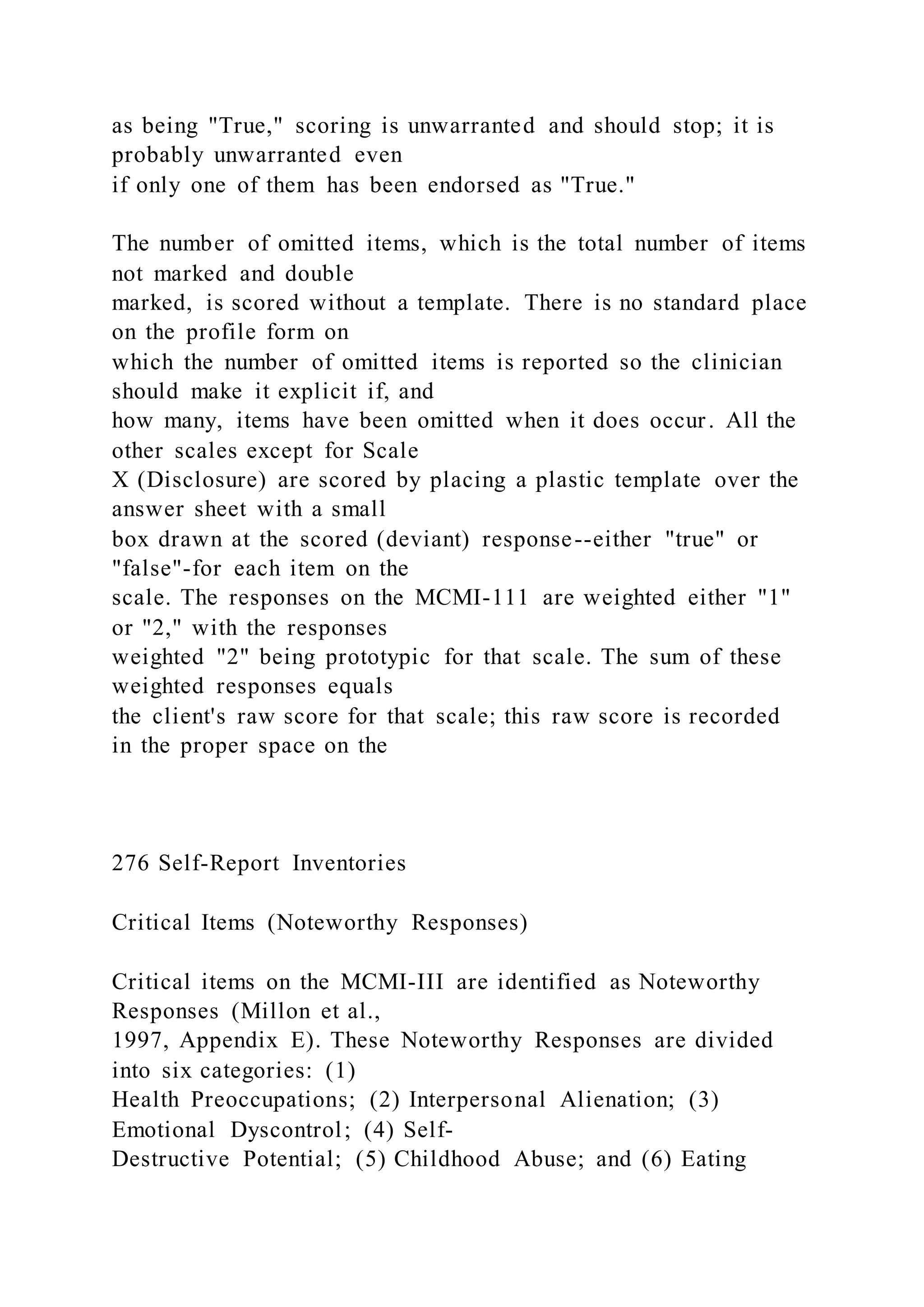 as being "True," scoring is unwarranted and should stop; it is
probably unwarranted even
if only one of them has been endorsed as "True."
The number of omitted items, which is the total number of items
not marked and double
marked, is scored without a template. There is no standard place
on the profile form on
which the number of omitted items is reported so the clinician
should make it explicit if, and
how many, items have been omitted when it does occur. All the
other scales except for Scale
X (Disclosure) are scored by placing a plastic template over the
answer sheet with a small
box drawn at the scored (deviant) response--either "true" or
"false"-for each item on the
scale. The responses on the MCMI-111 are weighted either "1"
or "2," with the responses
weighted "2" being prototypic for that scale. The sum of these
weighted responses equals
the client's raw score for that scale; this raw score is recorded
in the proper space on the
276 Self-Report Inventories
Critical Items (Noteworthy Responses)
Critical items on the MCMI-III are identified as Noteworthy
Responses (Millon et al.,
1997, Appendix E). These Noteworthy Responses are divided
into six categories: (1)
Health Preoccupations; (2) Interpersonal Alienation; (3)
Emotional Dyscontrol; (4) Self-
Destructive Potential; (5) Childhood Abuse; and (6) Eating
 