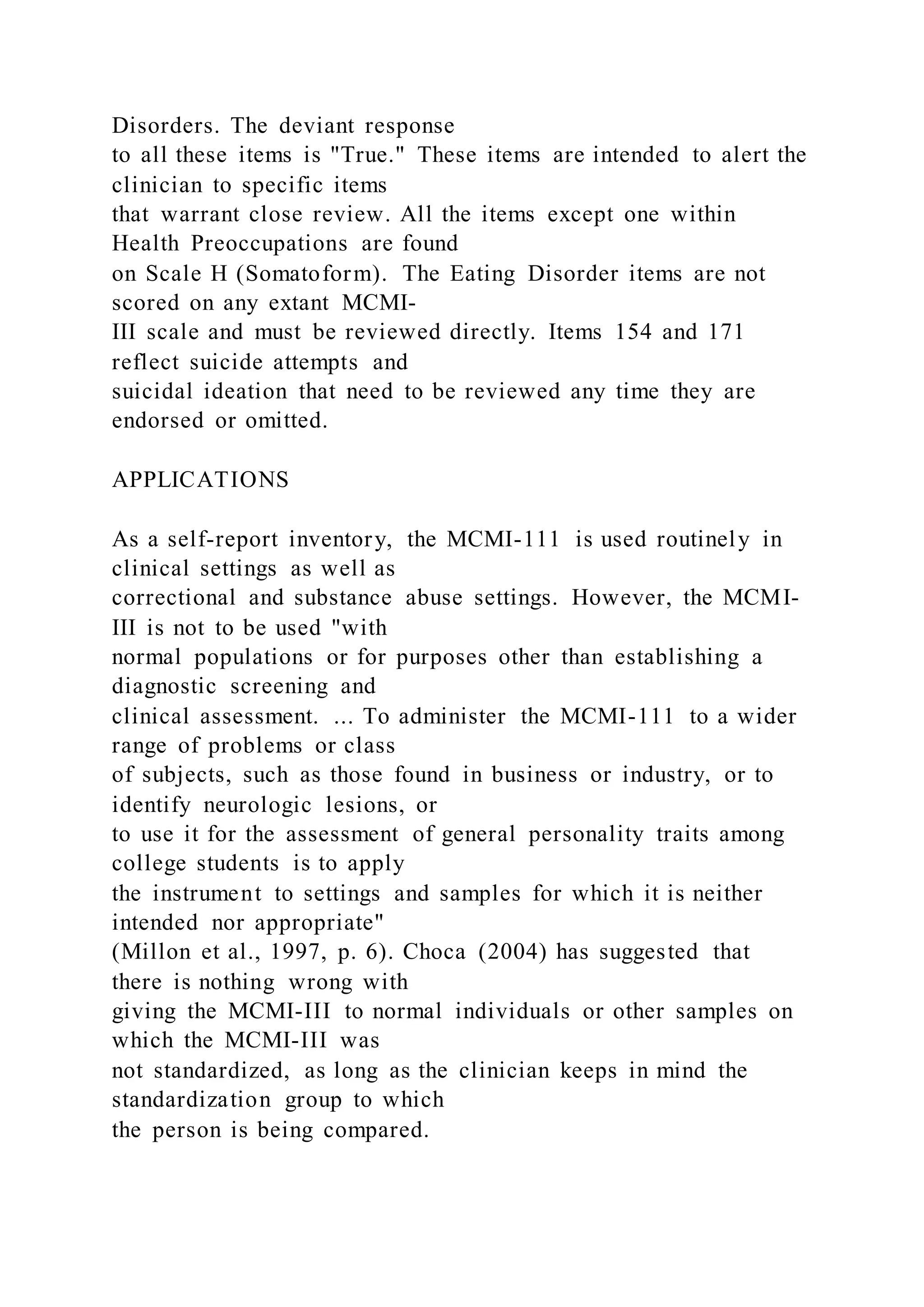Disorders. The deviant response
to all these items is "True." These items are intended to alert the
clinician to specific items
that warrant close review. All the items except one within
Health Preoccupations are found
on Scale H (Somatoform). The Eating Disorder items are not
scored on any extant MCMI-
III scale and must be reviewed directly. Items 154 and 171
reflect suicide attempts and
suicidal ideation that need to be reviewed any time they are
endorsed or omitted.
APPLICATIONS
As a self-report inventory, the MCMI-111 is used routinely in
clinical settings as well as
correctional and substance abuse settings. However, the MCMI-
III is not to be used "with
normal populations or for purposes other than establishing a
diagnostic screening and
clinical assessment. ... To administer the MCMI-111 to a wider
range of problems or class
of subjects, such as those found in business or industry, or to
identify neurologic lesions, or
to use it for the assessment of general personality traits among
college students is to apply
the instrument to settings and samples for which it is neither
intended nor appropriate"
(Millon et al., 1997, p. 6). Choca (2004) has suggested that
there is nothing wrong with
giving the MCMI-III to normal individuals or other samples on
which the MCMI-III was
not standardized, as long as the clinician keeps in mind the
standardization group to which
the person is being compared.
 
