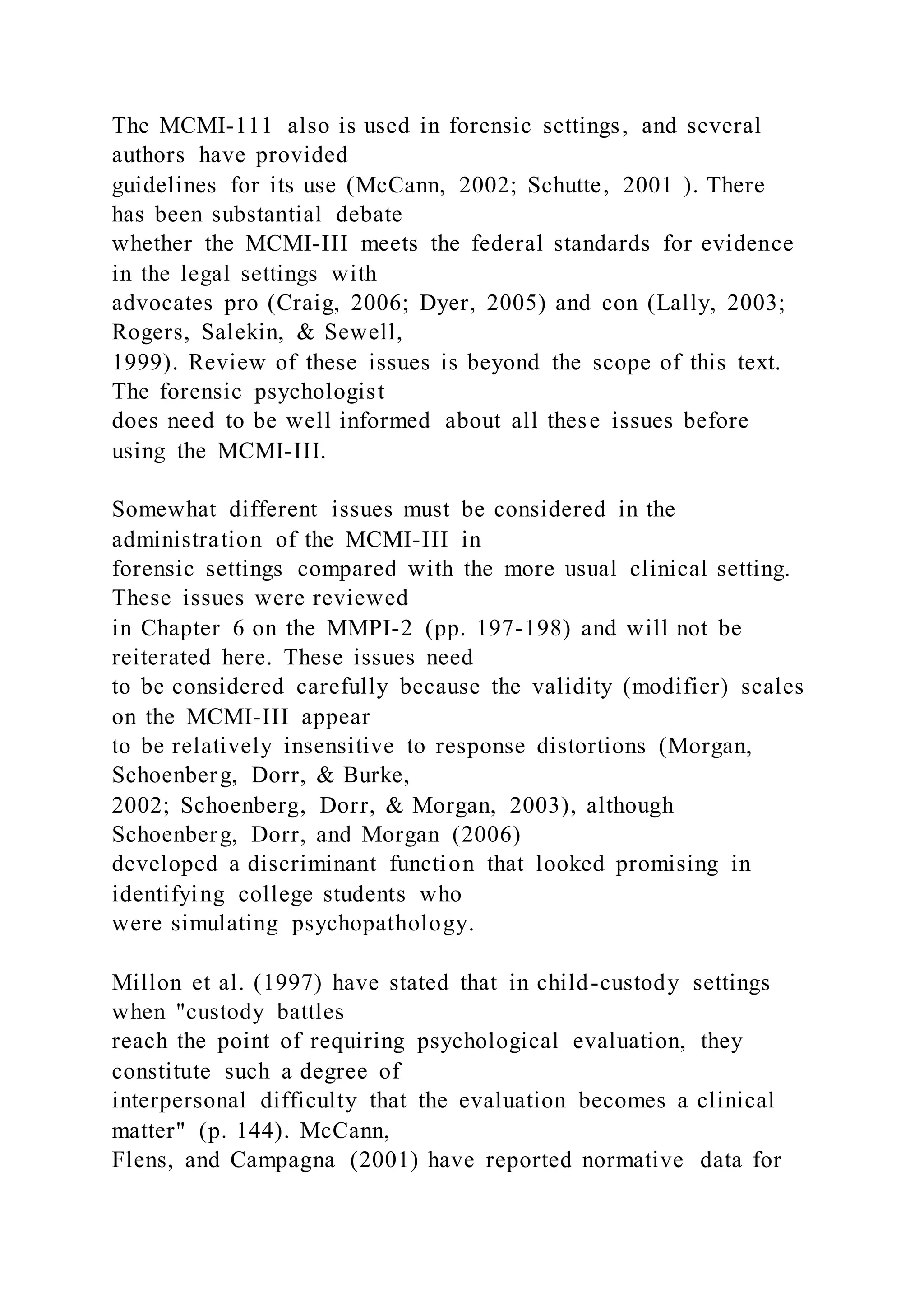 The MCMI-111 also is used in forensic settings, and several
authors have provided
guidelines for its use (McCann, 2002; Schutte, 2001 ). There
has been substantial debate
whether the MCMI-III meets the federal standards for evidence
in the legal settings with
advocates pro (Craig, 2006; Dyer, 2005) and con (Lally, 2003;
Rogers, Salekin, & Sewell,
1999). Review of these issues is beyond the scope of this text.
The forensic psychologist
does need to be well informed about all these issues before
using the MCMI-III.
Somewhat different issues must be considered in the
administration of the MCMI-III in
forensic settings compared with the more usual clinical setting.
These issues were reviewed
in Chapter 6 on the MMPI-2 (pp. 197-198) and will not be
reiterated here. These issues need
to be considered carefully because the validity (modifier) scales
on the MCMI-III appear
to be relatively insensitive to response distortions (Morgan,
Schoenberg, Dorr, & Burke,
2002; Schoenberg, Dorr, & Morgan, 2003), although
Schoenberg, Dorr, and Morgan (2006)
developed a discriminant function that looked promising in
identifying college students who
were simulating psychopathology.
Millon et al. (1997) have stated that in child-custody settings
when "custody battles
reach the point of requiring psychological evaluation, they
constitute such a degree of
interpersonal difficulty that the evaluation becomes a clinical
matter" (p. 144). McCann,
Flens, and Campagna (2001) have reported normative data for
 