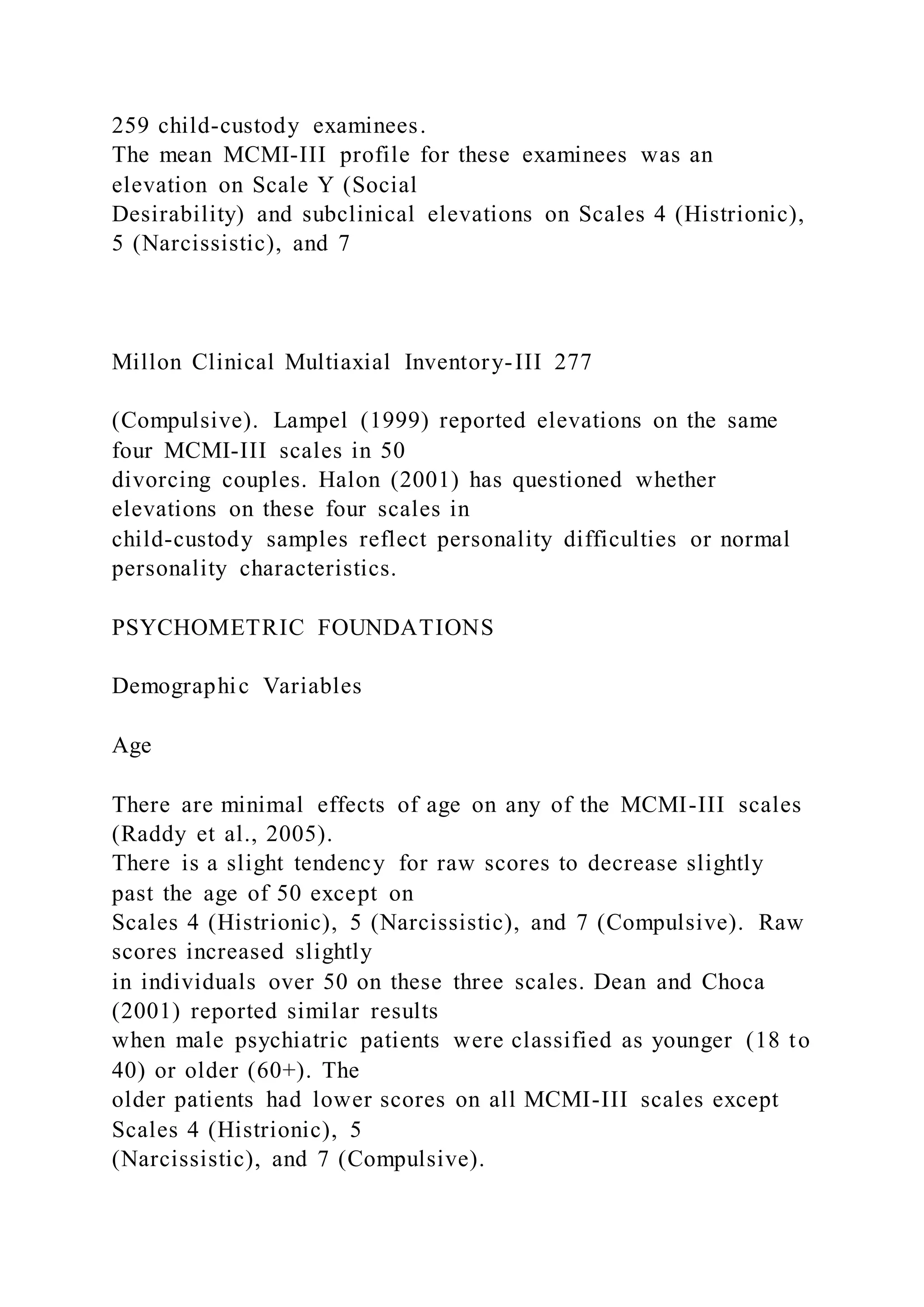 259 child-custody examinees.
The mean MCMI-III profile for these examinees was an
elevation on Scale Y (Social
Desirability) and subclinical elevations on Scales 4 (Histrionic),
5 (Narcissistic), and 7
Millon Clinical Multiaxial Inventory-III 277
(Compulsive). Lampel (1999) reported elevations on the same
four MCMI-III scales in 50
divorcing couples. Halon (2001) has questioned whether
elevations on these four scales in
child-custody samples reflect personality difficulties or normal
personality characteristics.
PSYCHOMETRIC FOUNDATIONS
Demographic Variables
Age
There are minimal effects of age on any of the MCMI-III scales
(Raddy et al., 2005).
There is a slight tendency for raw scores to decrease slightly
past the age of 50 except on
Scales 4 (Histrionic), 5 (Narcissistic), and 7 (Compulsive). Raw
scores increased slightly
in individuals over 50 on these three scales. Dean and Choca
(2001) reported similar results
when male psychiatric patients were classified as younger (18 to
40) or older (60+). The
older patients had lower scores on all MCMI-III scales except
Scales 4 (Histrionic), 5
(Narcissistic), and 7 (Compulsive).
 