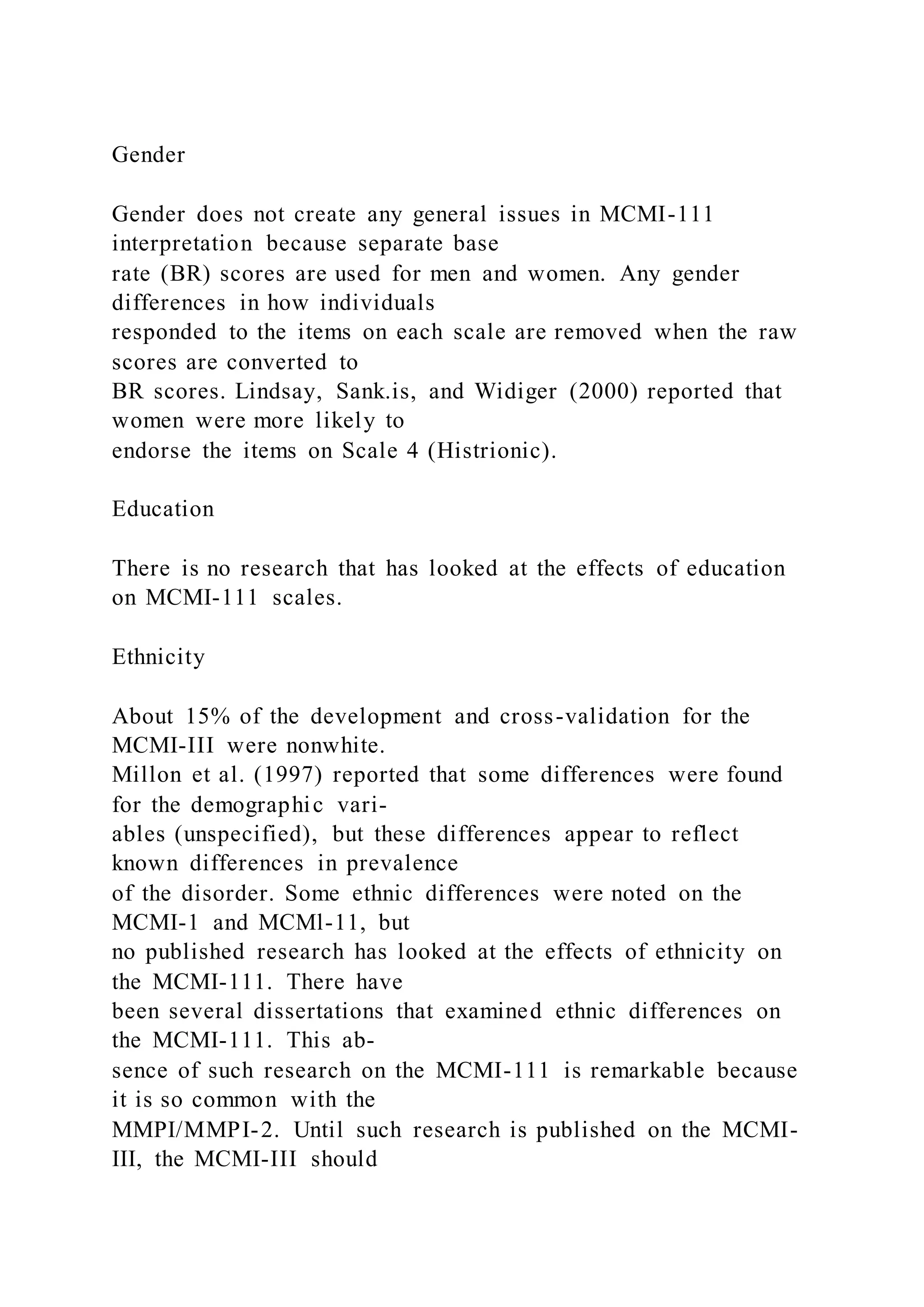 Gender
Gender does not create any general issues in MCMI-111
interpretation because separate base
rate (BR) scores are used for men and women. Any gender
differences in how individuals
responded to the items on each scale are removed when the raw
scores are converted to
BR scores. Lindsay, Sank.is, and Widiger (2000) reported that
women were more likely to
endorse the items on Scale 4 (Histrionic).
Education
There is no research that has looked at the effects of education
on MCMI-111 scales.
Ethnicity
About 15% of the development and cross-validation for the
MCMI-III were nonwhite.
Millon et al. (1997) reported that some differences were found
for the demographic vari-
ables (unspecified), but these differences appear to reflect
known differences in prevalence
of the disorder. Some ethnic differences were noted on the
MCMI-1 and MCMl-11, but
no published research has looked at the effects of ethnicity on
the MCMI-111. There have
been several dissertations that examined ethnic differences on
the MCMI-111. This ab-
sence of such research on the MCMI-111 is remarkable because
it is so common with the
MMPI/MMPI-2. Until such research is published on the MCMI-
III, the MCMI-III should
 
