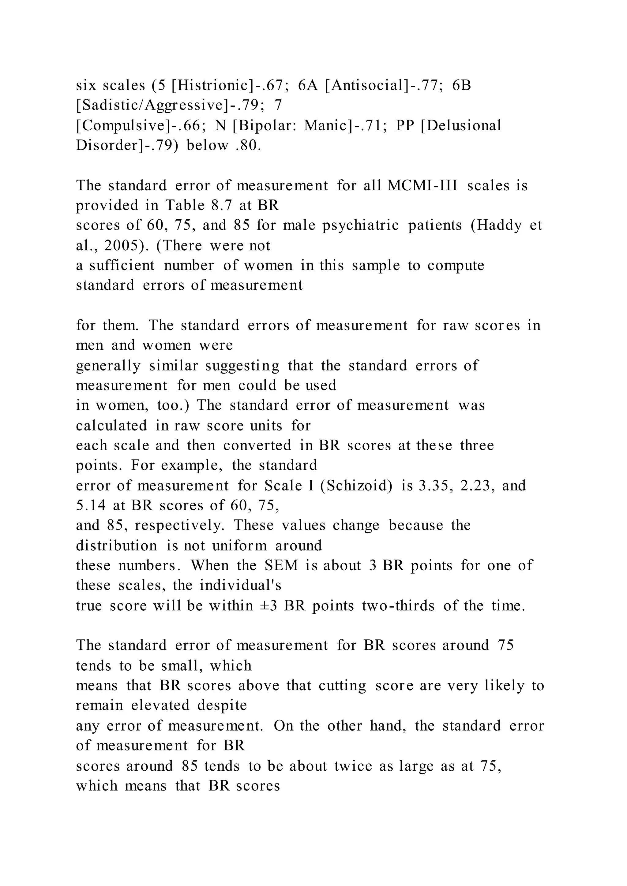 six scales (5 [Histrionic]-.67; 6A [Antisocial]-.77; 6B
[Sadistic/Aggressive]-.79; 7
[Compulsive]-.66; N [Bipolar: Manic]-.71; PP [Delusional
Disorder]-.79) below .80.
The standard error of measurement for all MCMI-III scales is
provided in Table 8.7 at BR
scores of 60, 75, and 85 for male psychiatric patients (Haddy et
al., 2005). (There were not
a sufficient number of women in this sample to compute
standard errors of measurement
for them. The standard errors of measurement for raw scor es in
men and women were
generally similar suggesting that the standard errors of
measurement for men could be used
in women, too.) The standard error of measurement was
calculated in raw score units for
each scale and then converted in BR scores at these three
points. For example, the standard
error of measurement for Scale I (Schizoid) is 3.35, 2.23, and
5.14 at BR scores of 60, 75,
and 85, respectively. These values change because the
distribution is not uniform around
these numbers. When the SEM is about 3 BR points for one of
these scales, the individual's
true score will be within ±3 BR points two-thirds of the time.
The standard error of measurement for BR scores around 75
tends to be small, which
means that BR scores above that cutting score are very likely to
remain elevated despite
any error of measurement. On the other hand, the standard error
of measurement for BR
scores around 85 tends to be about twice as large as at 75,
which means that BR scores
 