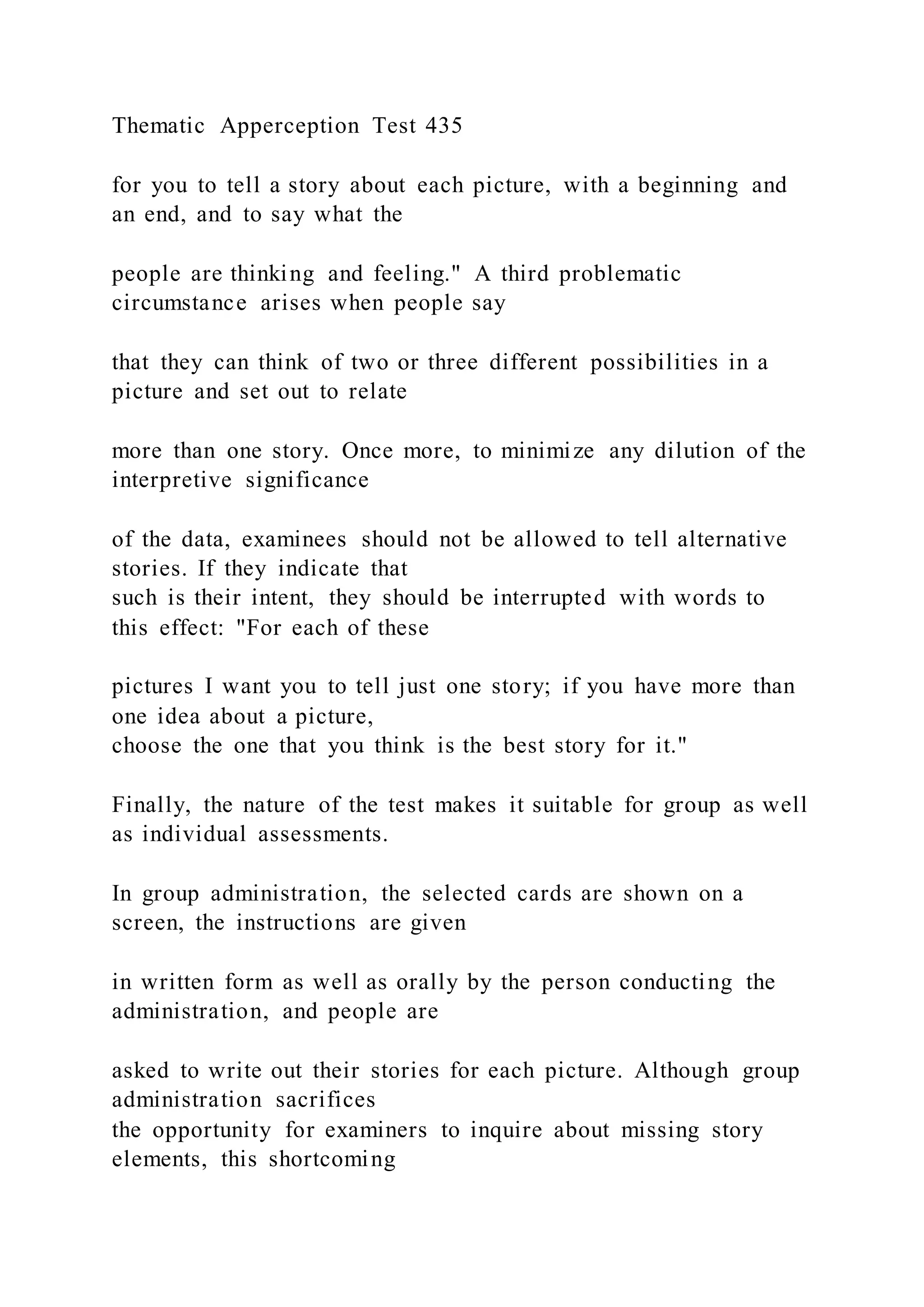 Thematic Apperception Test 435
for you to tell a story about each picture, with a beginning and
an end, and to say what the
people are thinking and feeling." A third problematic
circumstance arises when people say
that they can think of two or three different possibilities in a
picture and set out to relate
more than one story. Once more, to minimize any dilution of the
interpretive significance
of the data, examinees should not be allowed to tell alternative
stories. If they indicate that
such is their intent, they should be interrupted with words to
this effect: "For each of these
pictures I want you to tell just one story; if you have more than
one idea about a picture,
choose the one that you think is the best story for it."
Finally, the nature of the test makes it suitable for group as well
as individual assessments.
In group administration, the selected cards are shown on a
screen, the instructions are given
in written form as well as orally by the person conducting the
administration, and people are
asked to write out their stories for each picture. Although group
administration sacrifices
the opportunity for examiners to inquire about missing story
elements, this shortcoming
 