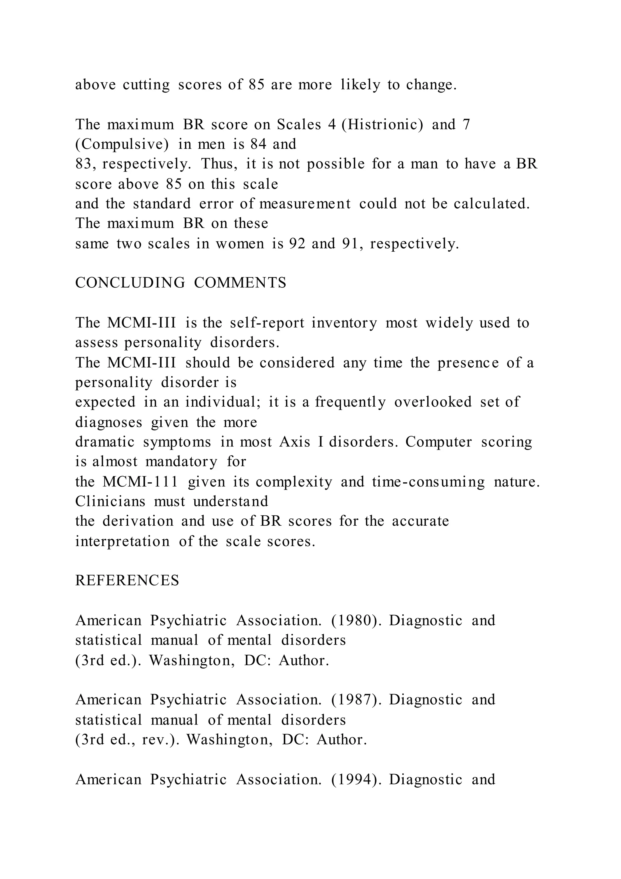 above cutting scores of 85 are more likely to change.
The maximum BR score on Scales 4 (Histrionic) and 7
(Compulsive) in men is 84 and
83, respectively. Thus, it is not possible for a man to have a BR
score above 85 on this scale
and the standard error of measurement could not be calculated.
The maximum BR on these
same two scales in women is 92 and 91, respectively.
CONCLUDING COMMENTS
The MCMI-III is the self-report inventory most widely used to
assess personality disorders.
The MCMI-III should be considered any time the presence of a
personality disorder is
expected in an individual; it is a frequently overlooked set of
diagnoses given the more
dramatic symptoms in most Axis I disorders. Computer scoring
is almost mandatory for
the MCMI-111 given its complexity and time-consuming nature.
Clinicians must understand
the derivation and use of BR scores for the accurate
interpretation of the scale scores.
REFERENCES
American Psychiatric Association. (1980). Diagnostic and
statistical manual of mental disorders
(3rd ed.). Washington, DC: Author.
American Psychiatric Association. (1987). Diagnostic and
statistical manual of mental disorders
(3rd ed., rev.). Washington, DC: Author.
American Psychiatric Association. (1994). Diagnostic and
 