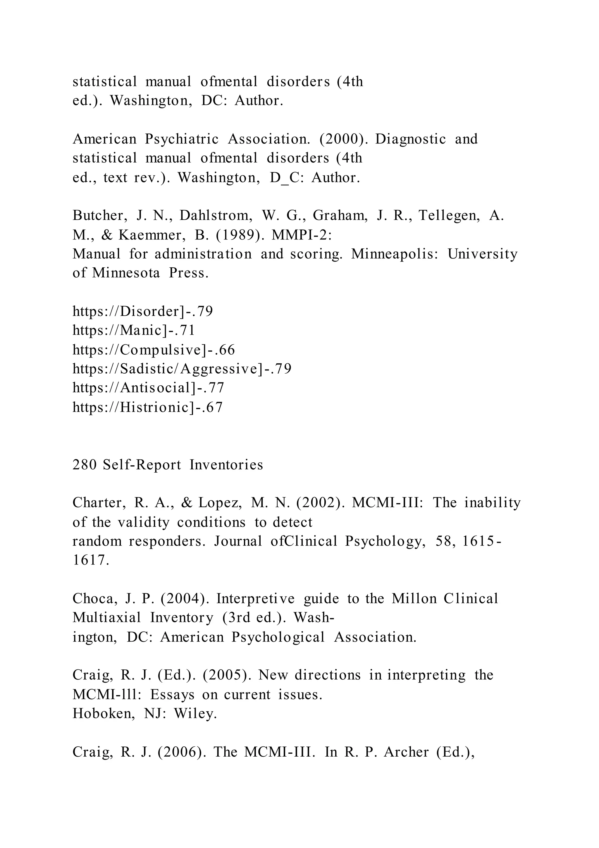 statistical manual ofmental disorders (4th
ed.). Washington, DC: Author.
American Psychiatric Association. (2000). Diagnostic and
statistical manual ofmental disorders (4th
ed., text rev.). Washington, D_C: Author.
Butcher, J. N., Dahlstrom, W. G., Graham, J. R., Tellegen, A.
M., & Kaemmer, B. (1989). MMPI-2:
Manual for administration and scoring. Minneapolis: University
of Minnesota Press.
https://Disorder]-.79
https://Manic]-.71
https://Compulsive]-.66
https://Sadistic/Aggressive]-.79
https://Antisocial]-.77
https://Histrionic]-.67
280 Self-Report Inventories
Charter, R. A., & Lopez, M. N. (2002). MCMI-III: The inability
of the validity conditions to detect
random responders. Journal ofClinical Psychology, 58, 1615-
1617.
Choca, J. P. (2004). Interpretive guide to the Millon Clinical
Multiaxial Inventory (3rd ed.). Wash-
ington, DC: American Psychological Association.
Craig, R. J. (Ed.). (2005). New directions in interpreting the
MCMI-lll: Essays on current issues.
Hoboken, NJ: Wiley.
Craig, R. J. (2006). The MCMI-III. In R. P. Archer (Ed.),
 