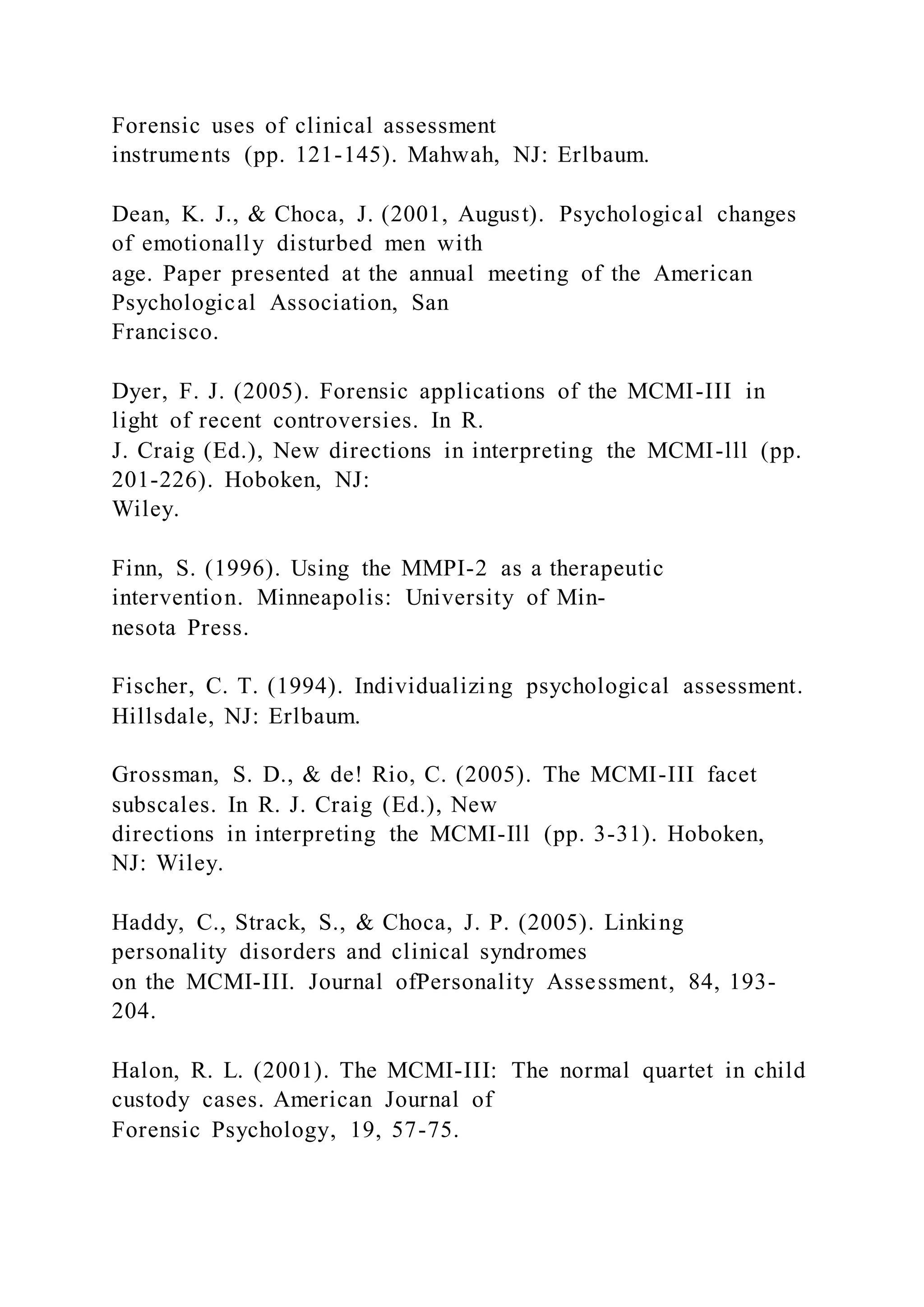 Forensic uses of clinical assessment
instruments (pp. 121-145). Mahwah, NJ: Erlbaum.
Dean, K. J., & Choca, J. (2001, August). Psychological changes
of emotionally disturbed men with
age. Paper presented at the annual meeting of the American
Psychological Association, San
Francisco.
Dyer, F. J. (2005). Forensic applications of the MCMI-III in
light of recent controversies. In R.
J. Craig (Ed.), New directions in interpreting the MCMI-lll (pp.
201-226). Hoboken, NJ:
Wiley.
Finn, S. (1996). Using the MMPI-2 as a therapeutic
intervention. Minneapolis: University of Min-
nesota Press.
Fischer, C. T. (1994). Individualizing psychological assessment.
Hillsdale, NJ: Erlbaum.
Grossman, S. D., & de! Rio, C. (2005). The MCMI-III facet
subscales. In R. J. Craig (Ed.), New
directions in interpreting the MCMI-Ill (pp. 3-31). Hoboken,
NJ: Wiley.
Haddy, C., Strack, S., & Choca, J. P. (2005). Linking
personality disorders and clinical syndromes
on the MCMI-III. Journal ofPersonality Assessment, 84, 193-
204.
Halon, R. L. (2001). The MCMI-III: The normal quartet in child
custody cases. American Journal of
Forensic Psychology, 19, 57-75.
 