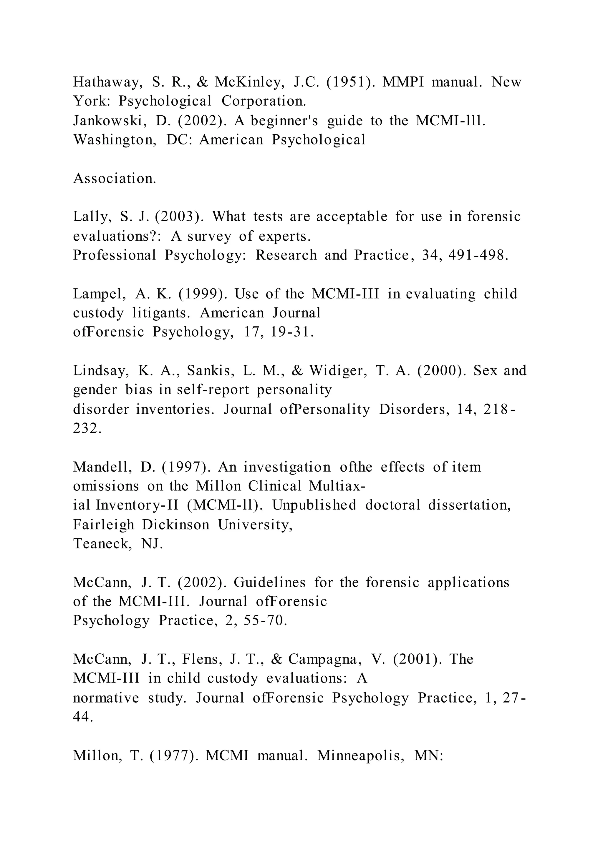 Hathaway, S. R., & McKinley, J.C. (1951). MMPI manual. New
York: Psychological Corporation.
Jankowski, D. (2002). A beginner's guide to the MCMI-lll.
Washington, DC: American Psychological
Association.
Lally, S. J. (2003). What tests are acceptable for use in forensic
evaluations?: A survey of experts.
Professional Psychology: Research and Practice, 34, 491-498.
Lampel, A. K. (1999). Use of the MCMI-III in evaluating child
custody litigants. American Journal
ofForensic Psychology, 17, 19-31.
Lindsay, K. A., Sankis, L. M., & Widiger, T. A. (2000). Sex and
gender bias in self-report personality
disorder inventories. Journal ofPersonality Disorders, 14, 218-
232.
Mandell, D. (1997). An investigation ofthe effects of item
omissions on the Millon Clinical Multiax-
ial Inventory-II (MCMI-ll). Unpublished doctoral dissertation,
Fairleigh Dickinson University,
Teaneck, NJ.
McCann, J. T. (2002). Guidelines for the forensic applications
of the MCMI-III. Journal ofForensic
Psychology Practice, 2, 55-70.
McCann, J. T., Flens, J. T., & Campagna, V. (2001). The
MCMI-III in child custody evaluations: A
normative study. Journal ofForensic Psychology Practice, 1, 27-
44.
Millon, T. (1977). MCMI manual. Minneapolis, MN:
 