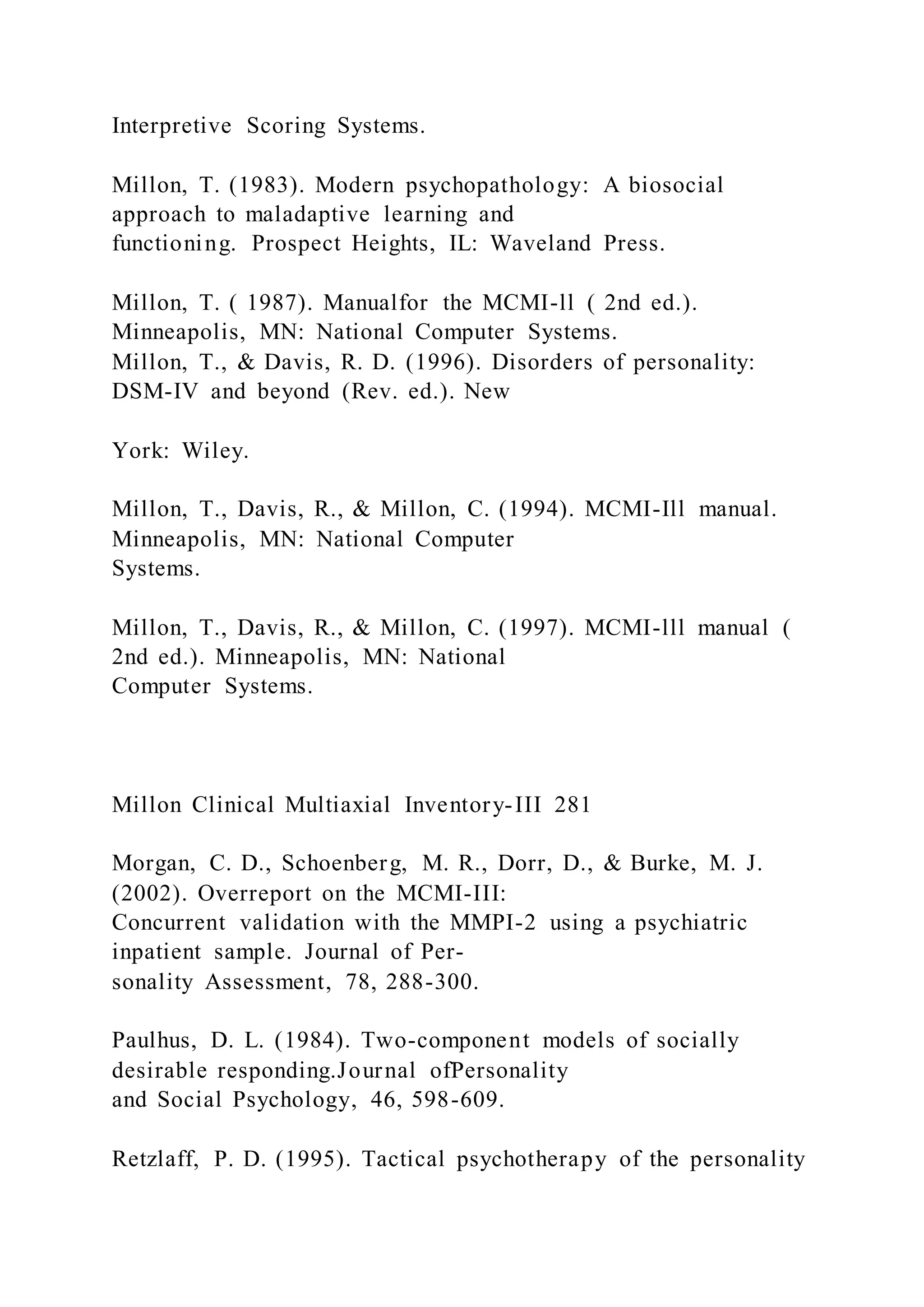 Interpretive Scoring Systems.
Millon, T. (1983). Modern psychopathology: A biosocial
approach to maladaptive learning and
functioning. Prospect Heights, IL: Waveland Press.
Millon, T. ( 1987). Manualfor the MCMI-ll ( 2nd ed.).
Minneapolis, MN: National Computer Systems.
Millon, T., & Davis, R. D. (1996). Disorders of personality:
DSM-IV and beyond (Rev. ed.). New
York: Wiley.
Millon, T., Davis, R., & Millon, C. (1994). MCMI-Ill manual.
Minneapolis, MN: National Computer
Systems.
Millon, T., Davis, R., & Millon, C. (1997). MCMI-lll manual (
2nd ed.). Minneapolis, MN: National
Computer Systems.
Millon Clinical Multiaxial Inventory-III 281
Morgan, C. D., Schoenberg, M. R., Dorr, D., & Burke, M. J.
(2002). Overreport on the MCMI-III:
Concurrent validation with the MMPI-2 using a psychiatric
inpatient sample. Journal of Per-
sonality Assessment, 78, 288-300.
Paulhus, D. L. (1984). Two-component models of socially
desirable responding.Journal ofPersonality
and Social Psychology, 46, 598-609.
Retzlaff, P. D. (1995). Tactical psychotherapy of the personality
 