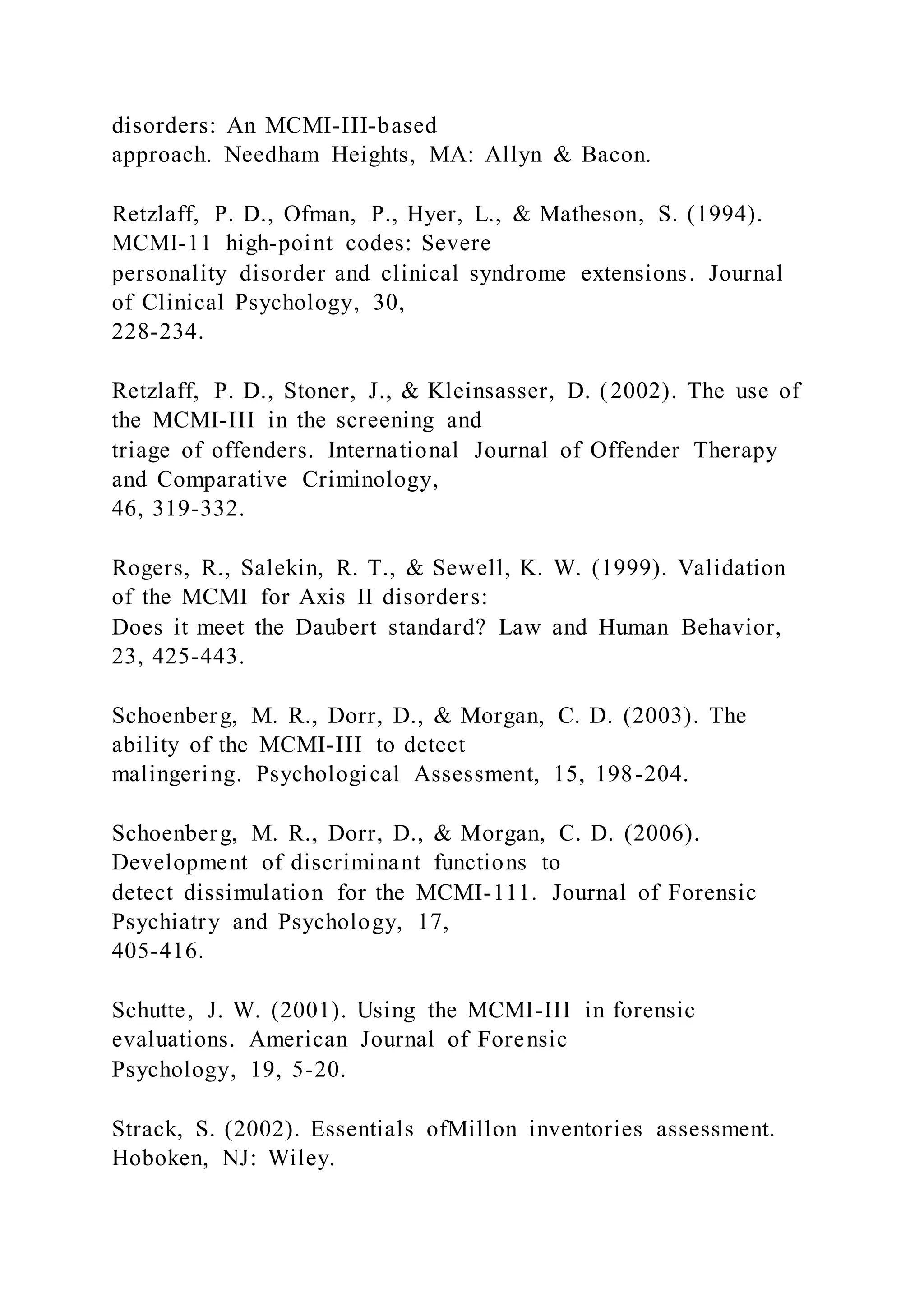 disorders: An MCMI-III-based
approach. Needham Heights, MA: Allyn & Bacon.
Retzlaff, P. D., Ofman, P., Hyer, L., & Matheson, S. (1994).
MCMI-11 high-point codes: Severe
personality disorder and clinical syndrome extensions. Journal
of Clinical Psychology, 30,
228-234.
Retzlaff, P. D., Stoner, J., & Kleinsasser, D. (2002). The use of
the MCMI-III in the screening and
triage of offenders. International Journal of Offender Therapy
and Comparative Criminology,
46, 319-332.
Rogers, R., Salekin, R. T., & Sewell, K. W. (1999). Validation
of the MCMI for Axis II disorders:
Does it meet the Daubert standard? Law and Human Behavior,
23, 425-443.
Schoenberg, M. R., Dorr, D., & Morgan, C. D. (2003). The
ability of the MCMI-III to detect
malingering. Psychological Assessment, 15, 198-204.
Schoenberg, M. R., Dorr, D., & Morgan, C. D. (2006).
Development of discriminant functions to
detect dissimulation for the MCMI-111. Journal of Forensic
Psychiatry and Psychology, 17,
405-416.
Schutte, J. W. (2001). Using the MCMI-III in forensic
evaluations. American Journal of Forensic
Psychology, 19, 5-20.
Strack, S. (2002). Essentials ofMillon inventories assessment.
Hoboken, NJ: Wiley.
 
