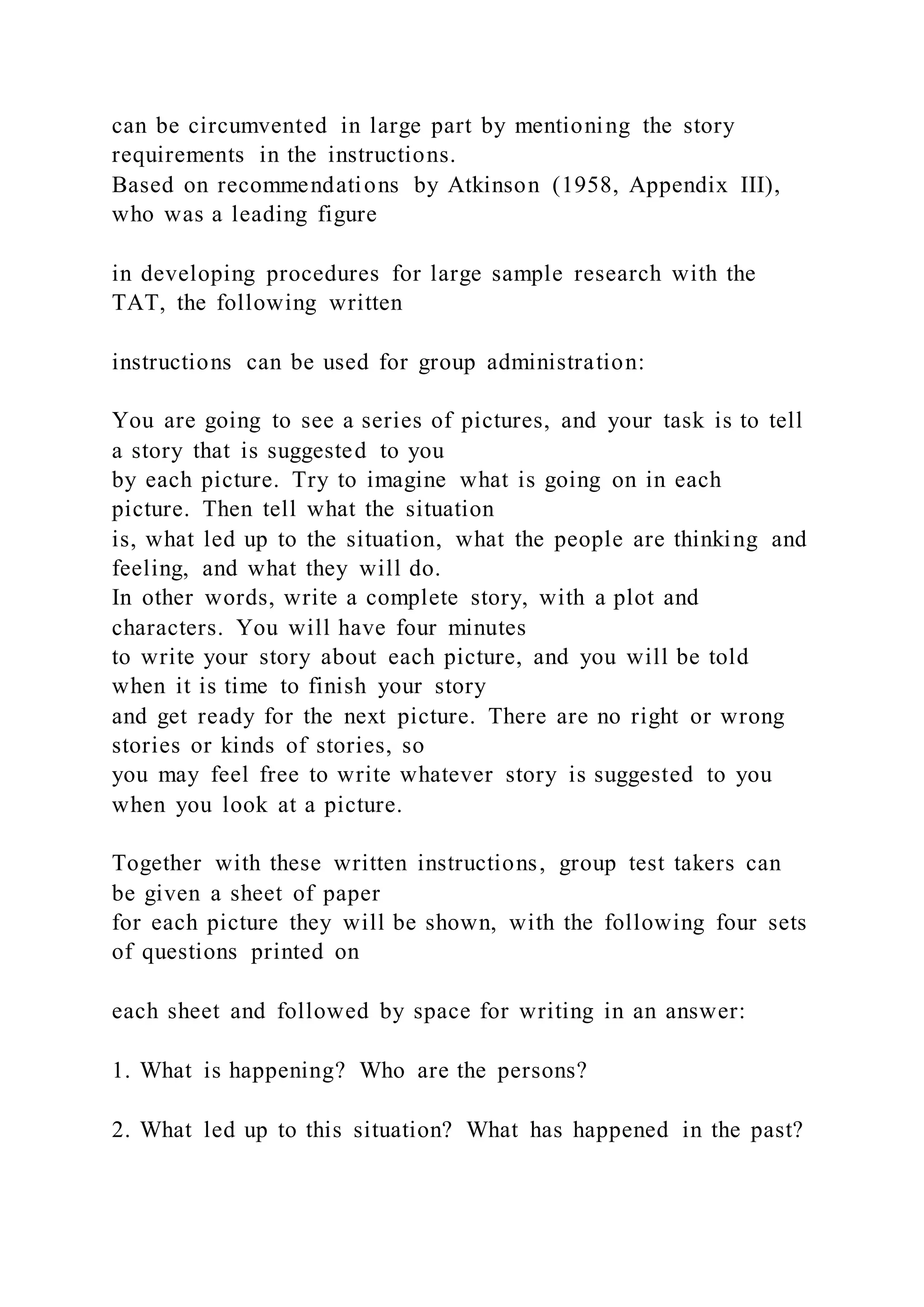 can be circumvented in large part by mentioning the story
requirements in the instructions.
Based on recommendations by Atkinson (1958, Appendix III),
who was a leading figure
in developing procedures for large sample research with the
TAT, the following written
instructions can be used for group administration:
You are going to see a series of pictures, and your task is to tell
a story that is suggested to you
by each picture. Try to imagine what is going on in each
picture. Then tell what the situation
is, what led up to the situation, what the people are thinking and
feeling, and what they will do.
In other words, write a complete story, with a plot and
characters. You will have four minutes
to write your story about each picture, and you will be told
when it is time to finish your story
and get ready for the next picture. There are no right or wrong
stories or kinds of stories, so
you may feel free to write whatever story is suggested to you
when you look at a picture.
Together with these written instructions, group test takers can
be given a sheet of paper
for each picture they will be shown, with the following four sets
of questions printed on
each sheet and followed by space for writing in an answer:
1. What is happening? Who are the persons?
2. What led up to this situation? What has happened in the past?
 