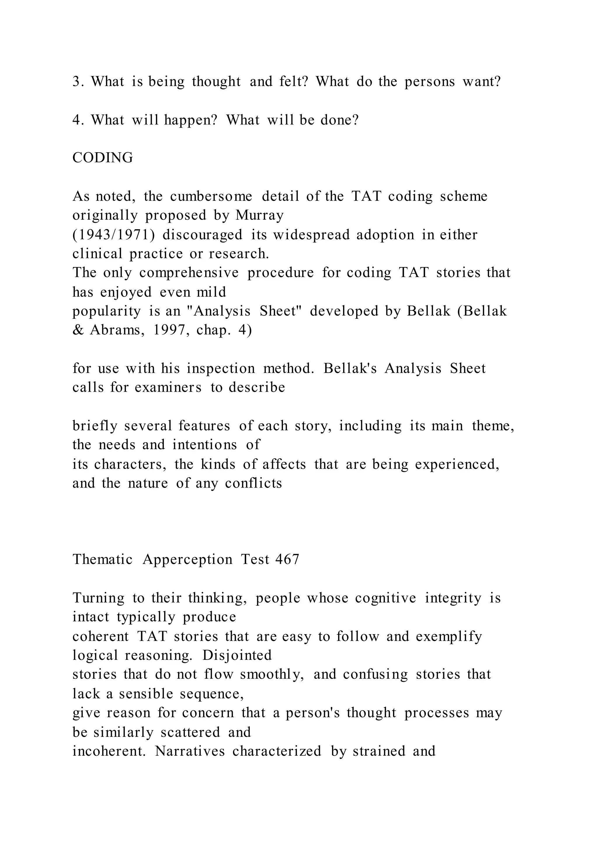 3. What is being thought and felt? What do the persons want?
4. What will happen? What will be done?
CODING
As noted, the cumbersome detail of the TAT coding scheme
originally proposed by Murray
(1943/1971) discouraged its widespread adoption in either
clinical practice or research.
The only comprehensive procedure for coding TAT stories that
has enjoyed even mild
popularity is an "Analysis Sheet" developed by Bellak (Bellak
& Abrams, 1997, chap. 4)
for use with his inspection method. Bellak's Analysis Sheet
calls for examiners to describe
briefly several features of each story, including its main theme,
the needs and intentions of
its characters, the kinds of affects that are being experienced,
and the nature of any conflicts
Thematic Apperception Test 467
Turning to their thinking, people whose cognitive integrity is
intact typically produce
coherent TAT stories that are easy to follow and exemplify
logical reasoning. Disjointed
stories that do not flow smoothly, and confusing stories that
lack a sensible sequence,
give reason for concern that a person's thought processes may
be similarly scattered and
incoherent. Narratives characterized by strained and
 