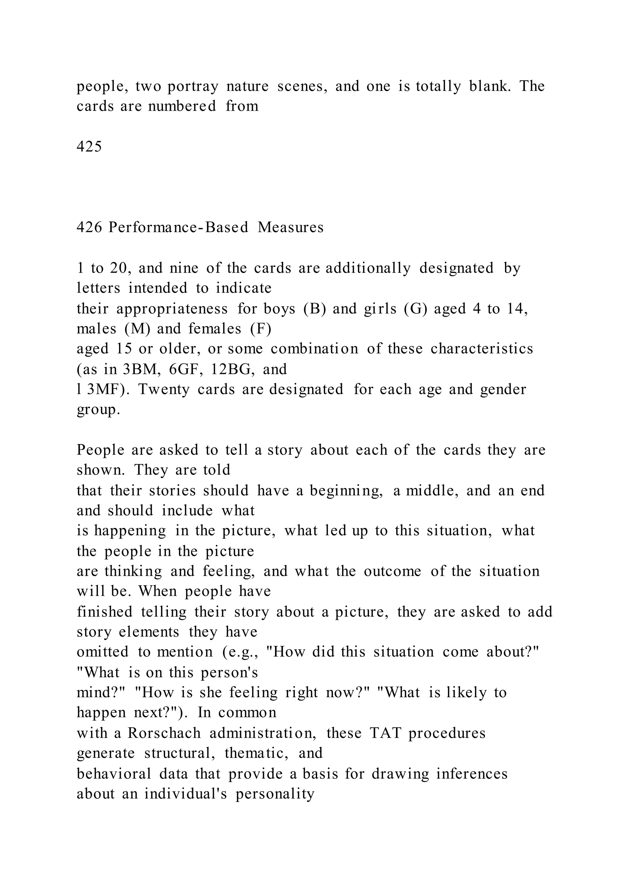 people, two portray nature scenes, and one is totally blank. The
cards are numbered from
425
426 Performance-Based Measures
1 to 20, and nine of the cards are additionally designated by
letters intended to indicate
their appropriateness for boys (B) and girls (G) aged 4 to 14,
males (M) and females (F)
aged 15 or older, or some combination of these characteristics
(as in 3BM, 6GF, 12BG, and
l 3MF). Twenty cards are designated for each age and gender
group.
People are asked to tell a story about each of the cards they are
shown. They are told
that their stories should have a beginning, a middle, and an end
and should include what
is happening in the picture, what led up to this situation, what
the people in the picture
are thinking and feeling, and what the outcome of the situation
will be. When people have
finished telling their story about a picture, they are asked to add
story elements they have
omitted to mention (e.g., "How did this situation come about?"
"What is on this person's
mind?" "How is she feeling right now?" "What is likely to
happen next?"). In common
with a Rorschach administration, these TAT procedures
generate structural, thematic, and
behavioral data that provide a basis for drawing inferences
about an individual's personality
 