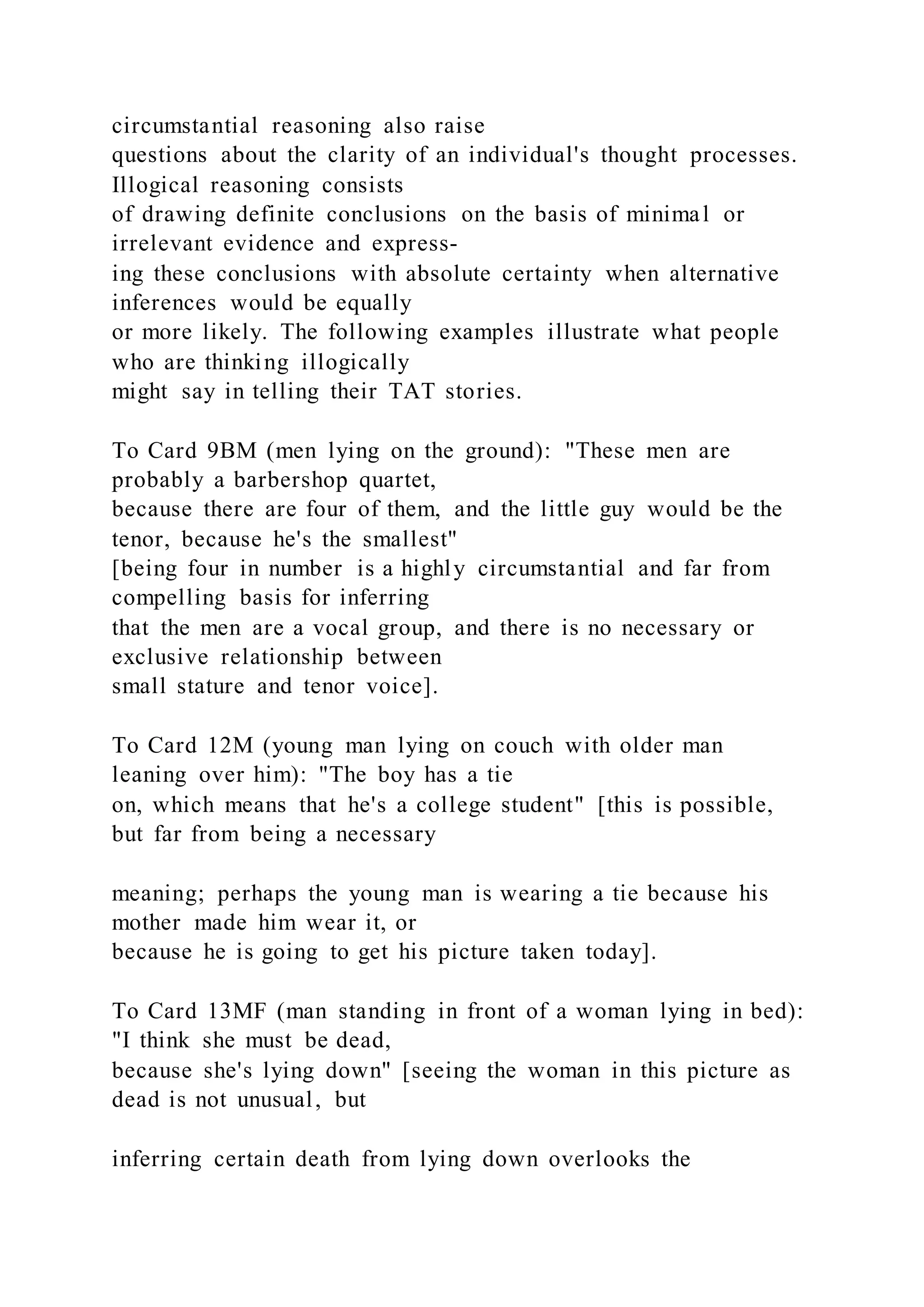 circumstantial reasoning also raise
questions about the clarity of an individual's thought processes.
Illogical reasoning consists
of drawing definite conclusions on the basis of minimal or
irrelevant evidence and express-
ing these conclusions with absolute certainty when alternative
inferences would be equally
or more likely. The following examples illustrate what people
who are thinking illogically
might say in telling their TAT stories.
To Card 9BM (men lying on the ground): "These men are
probably a barbershop quartet,
because there are four of them, and the little guy would be the
tenor, because he's the smallest"
[being four in number is a highly circumstantial and far from
compelling basis for inferring
that the men are a vocal group, and there is no necessary or
exclusive relationship between
small stature and tenor voice].
To Card 12M (young man lying on couch with older man
leaning over him): "The boy has a tie
on, which means that he's a college student" [this is possible,
but far from being a necessary
meaning; perhaps the young man is wearing a tie because his
mother made him wear it, or
because he is going to get his picture taken today].
To Card 13MF (man standing in front of a woman lying in bed):
"I think she must be dead,
because she's lying down" [seeing the woman in this picture as
dead is not unusual, but
inferring certain death from lying down overlooks the
 