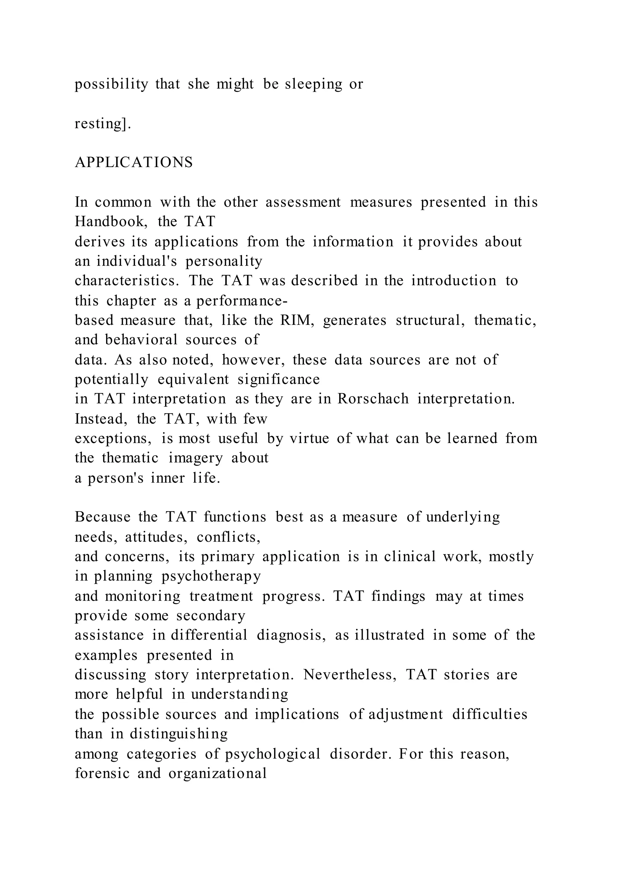 possibility that she might be sleeping or
resting].
APPLICATIONS
In common with the other assessment measures presented in this
Handbook, the TAT
derives its applications from the information it provides about
an individual's personality
characteristics. The TAT was described in the introduction to
this chapter as a performance-
based measure that, like the RIM, generates structural, thematic,
and behavioral sources of
data. As also noted, however, these data sources are not of
potentially equivalent significance
in TAT interpretation as they are in Rorschach interpretation.
Instead, the TAT, with few
exceptions, is most useful by virtue of what can be learned from
the thematic imagery about
a person's inner life.
Because the TAT functions best as a measure of underlying
needs, attitudes, conflicts,
and concerns, its primary application is in clinical work, mostly
in planning psychotherapy
and monitoring treatment progress. TAT findings may at times
provide some secondary
assistance in differential diagnosis, as illustrated in some of the
examples presented in
discussing story interpretation. Nevertheless, TAT stories are
more helpful in understanding
the possible sources and implications of adjustment difficulties
than in distinguishing
among categories of psychological disorder. For this reason,
forensic and organizational
 