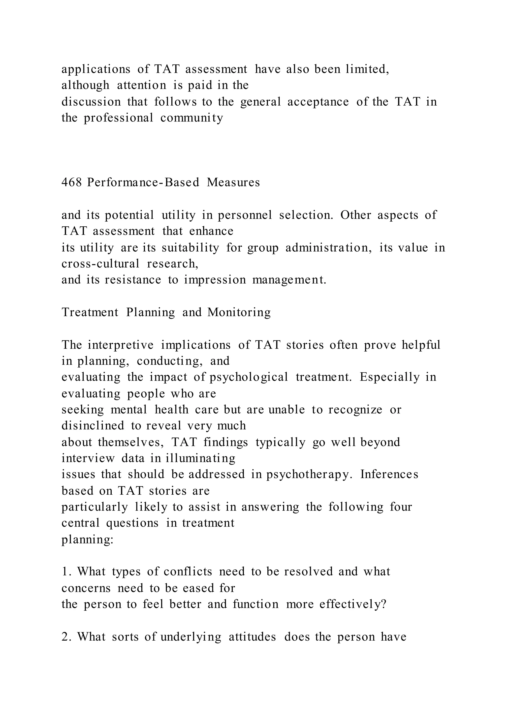 applications of TAT assessment have also been limited,
although attention is paid in the
discussion that follows to the general acceptance of the TAT in
the professional community
468 Performance-Based Measures
and its potential utility in personnel selection. Other aspects of
TAT assessment that enhance
its utility are its suitability for group administration, its value in
cross-cultural research,
and its resistance to impression management.
Treatment Planning and Monitoring
The interpretive implications of TAT stories often prove helpful
in planning, conducting, and
evaluating the impact of psychological treatment. Especially in
evaluating people who are
seeking mental health care but are unable to recognize or
disinclined to reveal very much
about themselves, TAT findings typically go well beyond
interview data in illuminating
issues that should be addressed in psychotherapy. Inferences
based on TAT stories are
particularly likely to assist in answering the following four
central questions in treatment
planning:
1. What types of conflicts need to be resolved and what
concerns need to be eased for
the person to feel better and function more effectively?
2. What sorts of underlying attitudes does the person have
 