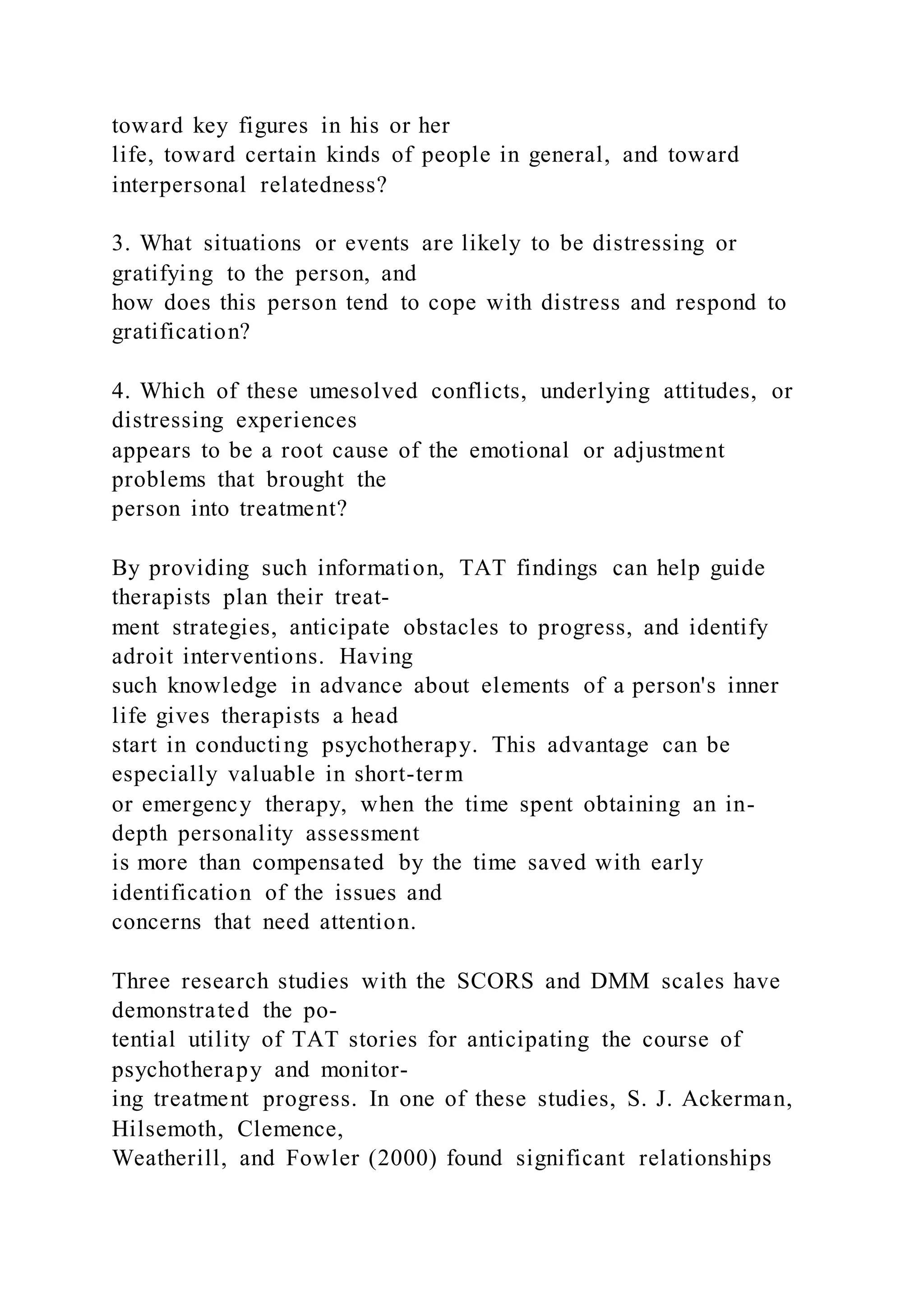 toward key figures in his or her
life, toward certain kinds of people in general, and toward
interpersonal relatedness?
3. What situations or events are likely to be distressing or
gratifying to the person, and
how does this person tend to cope with distress and respond to
gratification?
4. Which of these umesolved conflicts, underlying attitudes, or
distressing experiences
appears to be a root cause of the emotional or adjustment
problems that brought the
person into treatment?
By providing such information, TAT findings can help guide
therapists plan their treat-
ment strategies, anticipate obstacles to progress, and identify
adroit interventions. Having
such knowledge in advance about elements of a person's inner
life gives therapists a head
start in conducting psychotherapy. This advantage can be
especially valuable in short-term
or emergency therapy, when the time spent obtaining an in-
depth personality assessment
is more than compensated by the time saved with early
identification of the issues and
concerns that need attention.
Three research studies with the SCORS and DMM scales have
demonstrated the po-
tential utility of TAT stories for anticipating the course of
psychotherapy and monitor-
ing treatment progress. In one of these studies, S. J. Ackerman,
Hilsemoth, Clemence,
Weatherill, and Fowler (2000) found significant relationships
 