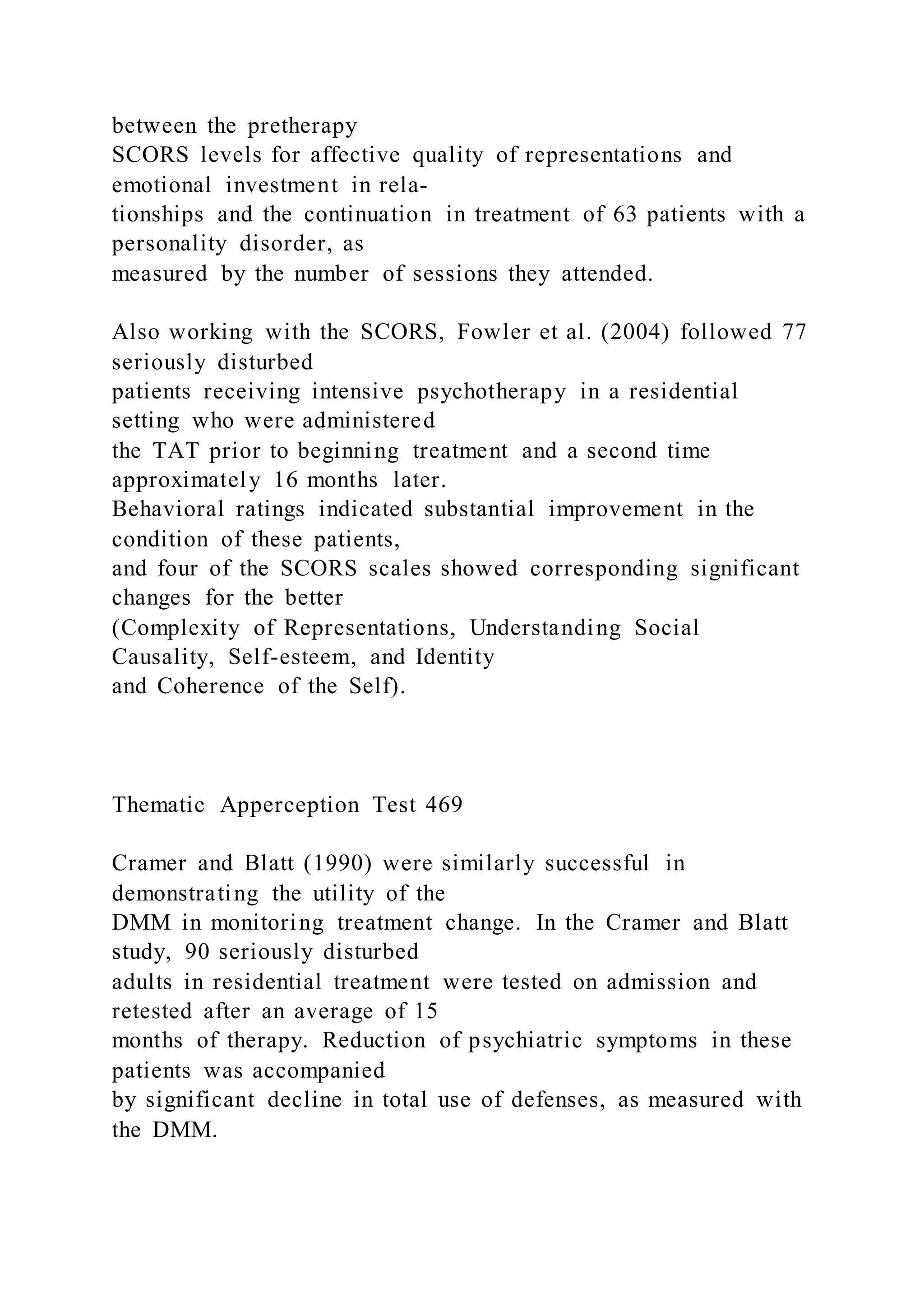between the pretherapy
SCORS levels for affective quality of representations and
emotional investment in rela-
tionships and the continuation in treatment of 63 patients with a
personality disorder, as
measured by the number of sessions they attended.
Also working with the SCORS, Fowler et al. (2004) followed 77
seriously disturbed
patients receiving intensive psychotherapy in a residential
setting who were administered
the TAT prior to beginning treatment and a second time
approximately 16 months later.
Behavioral ratings indicated substantial improvement in the
condition of these patients,
and four of the SCORS scales showed corresponding significant
changes for the better
(Complexity of Representations, Understanding Social
Causality, Self-esteem, and Identity
and Coherence of the Self).
Thematic Apperception Test 469
Cramer and Blatt (1990) were similarly successful in
demonstrating the utility of the
DMM in monitoring treatment change. In the Cramer and Blatt
study, 90 seriously disturbed
adults in residential treatment were tested on admission and
retested after an average of 15
months of therapy. Reduction of psychiatric symptoms in these
patients was accompanied
by significant decline in total use of defenses, as measured with
the DMM.
 