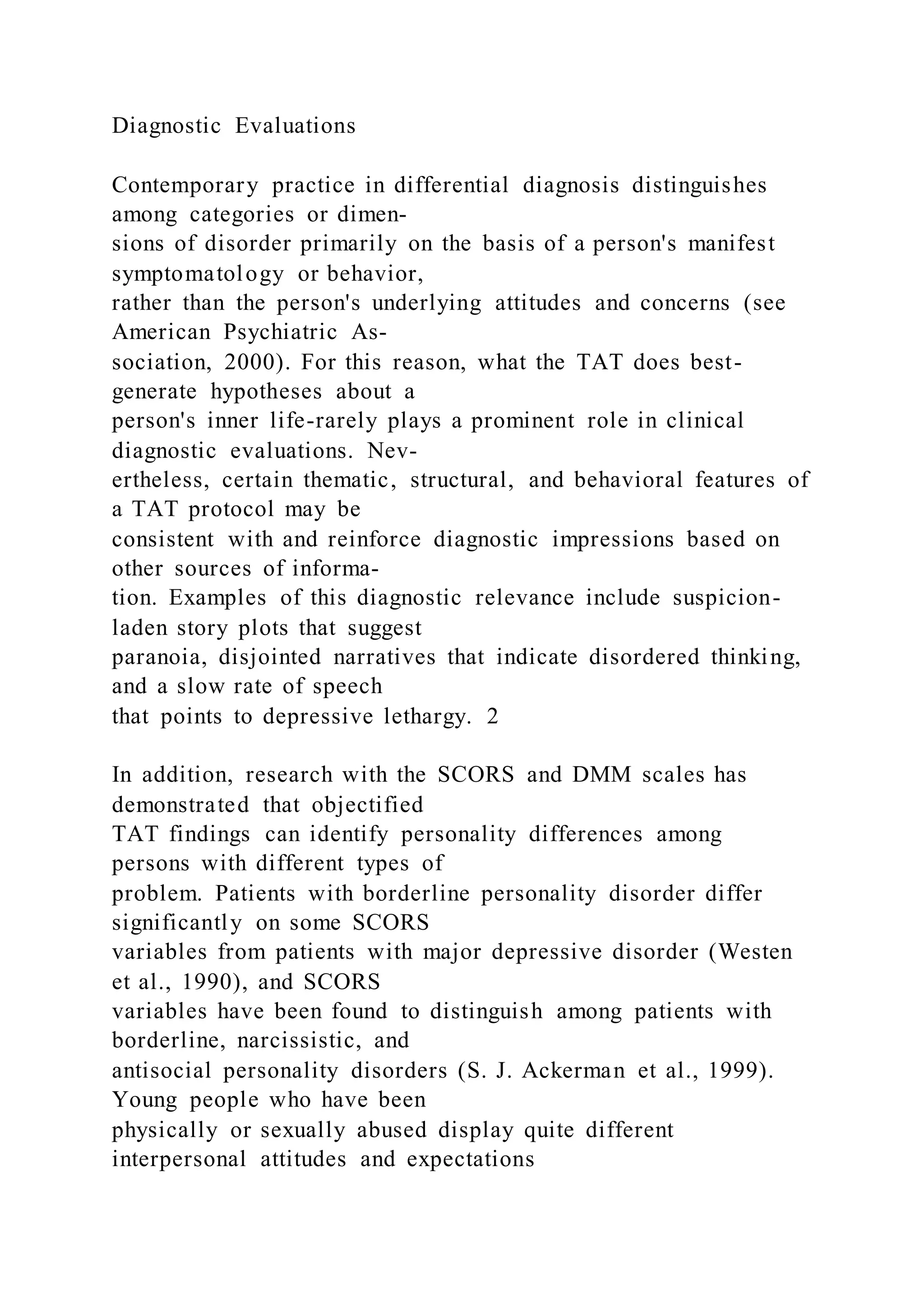 Diagnostic Evaluations
Contemporary practice in differential diagnosis distinguishes
among categories or dimen-
sions of disorder primarily on the basis of a person's manifest
symptomatology or behavior,
rather than the person's underlying attitudes and concerns (see
American Psychiatric As-
sociation, 2000). For this reason, what the TAT does best-
generate hypotheses about a
person's inner life-rarely plays a prominent role in clinical
diagnostic evaluations. Nev-
ertheless, certain thematic, structural, and behavioral features of
a TAT protocol may be
consistent with and reinforce diagnostic impressions based on
other sources of informa-
tion. Examples of this diagnostic relevance include suspicion-
laden story plots that suggest
paranoia, disjointed narratives that indicate disordered thinking,
and a slow rate of speech
that points to depressive lethargy. 2
In addition, research with the SCORS and DMM scales has
demonstrated that objectified
TAT findings can identify personality differences among
persons with different types of
problem. Patients with borderline personality disorder differ
significantly on some SCORS
variables from patients with major depressive disorder (Westen
et al., 1990), and SCORS
variables have been found to distinguish among patients with
borderline, narcissistic, and
antisocial personality disorders (S. J. Ackerman et al., 1999).
Young people who have been
physically or sexually abused display quite different
interpersonal attitudes and expectations
 