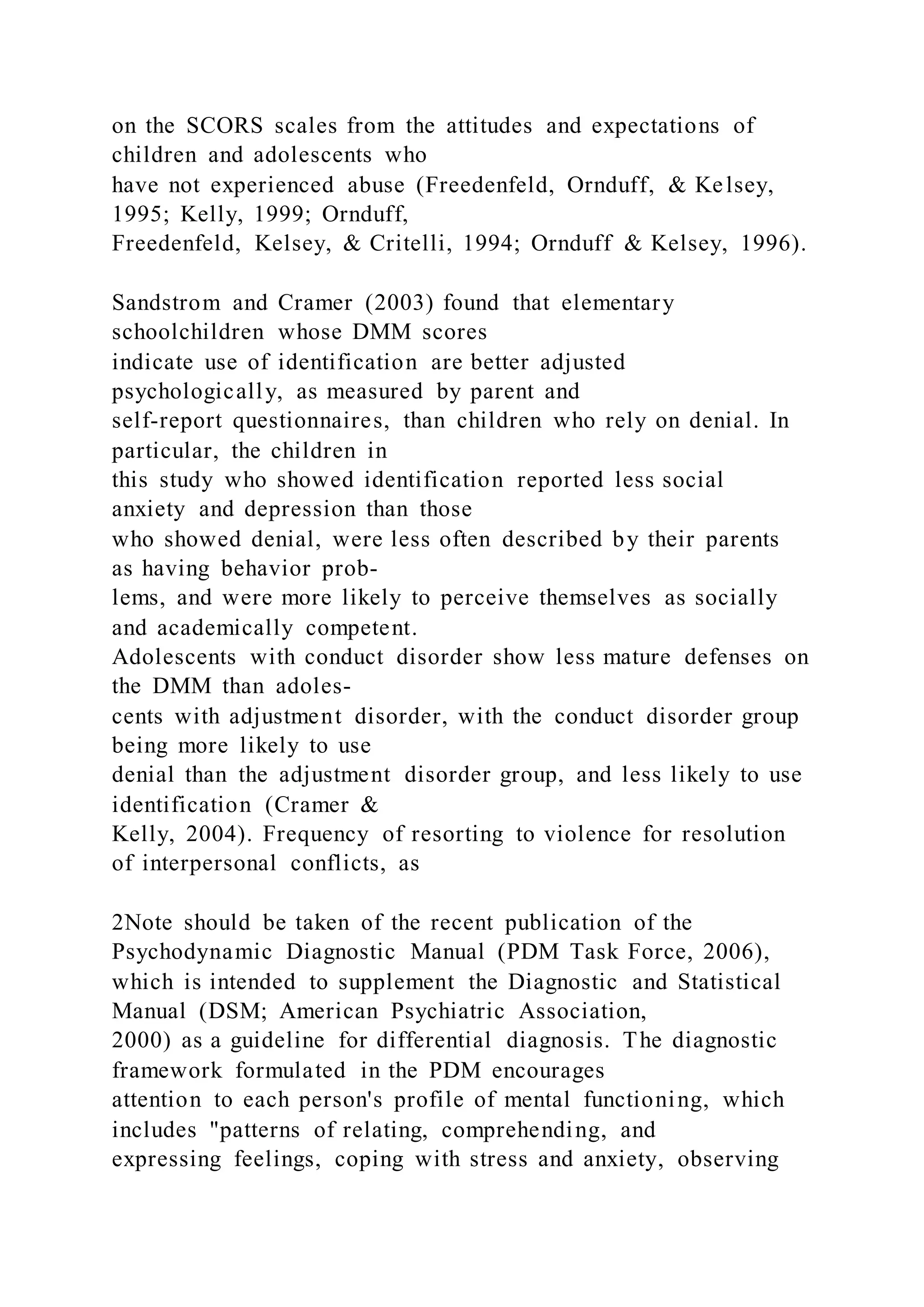 on the SCORS scales from the attitudes and expectations of
children and adolescents who
have not experienced abuse (Freedenfeld, Ornduff, & Kelsey,
1995; Kelly, 1999; Ornduff,
Freedenfeld, Kelsey, & Critelli, 1994; Ornduff & Kelsey, 1996).
Sandstrom and Cramer (2003) found that elementary
schoolchildren whose DMM scores
indicate use of identification are better adjusted
psychologically, as measured by parent and
self-report questionnaires, than children who rely on denial. In
particular, the children in
this study who showed identification reported less social
anxiety and depression than those
who showed denial, were less often described by their parents
as having behavior prob-
lems, and were more likely to perceive themselves as socially
and academically competent.
Adolescents with conduct disorder show less mature defenses on
the DMM than adoles-
cents with adjustment disorder, with the conduct disorder group
being more likely to use
denial than the adjustment disorder group, and less likely to use
identification (Cramer &
Kelly, 2004). Frequency of resorting to violence for resolution
of interpersonal conflicts, as
2Note should be taken of the recent publication of the
Psychodynamic Diagnostic Manual (PDM Task Force, 2006),
which is intended to supplement the Diagnostic and Statistical
Manual (DSM; American Psychiatric Association,
2000) as a guideline for differential diagnosis. The diagnostic
framework formulated in the PDM encourages
attention to each person's profile of mental functioning, which
includes "patterns of relating, comprehending, and
expressing feelings, coping with stress and anxiety, observing
 