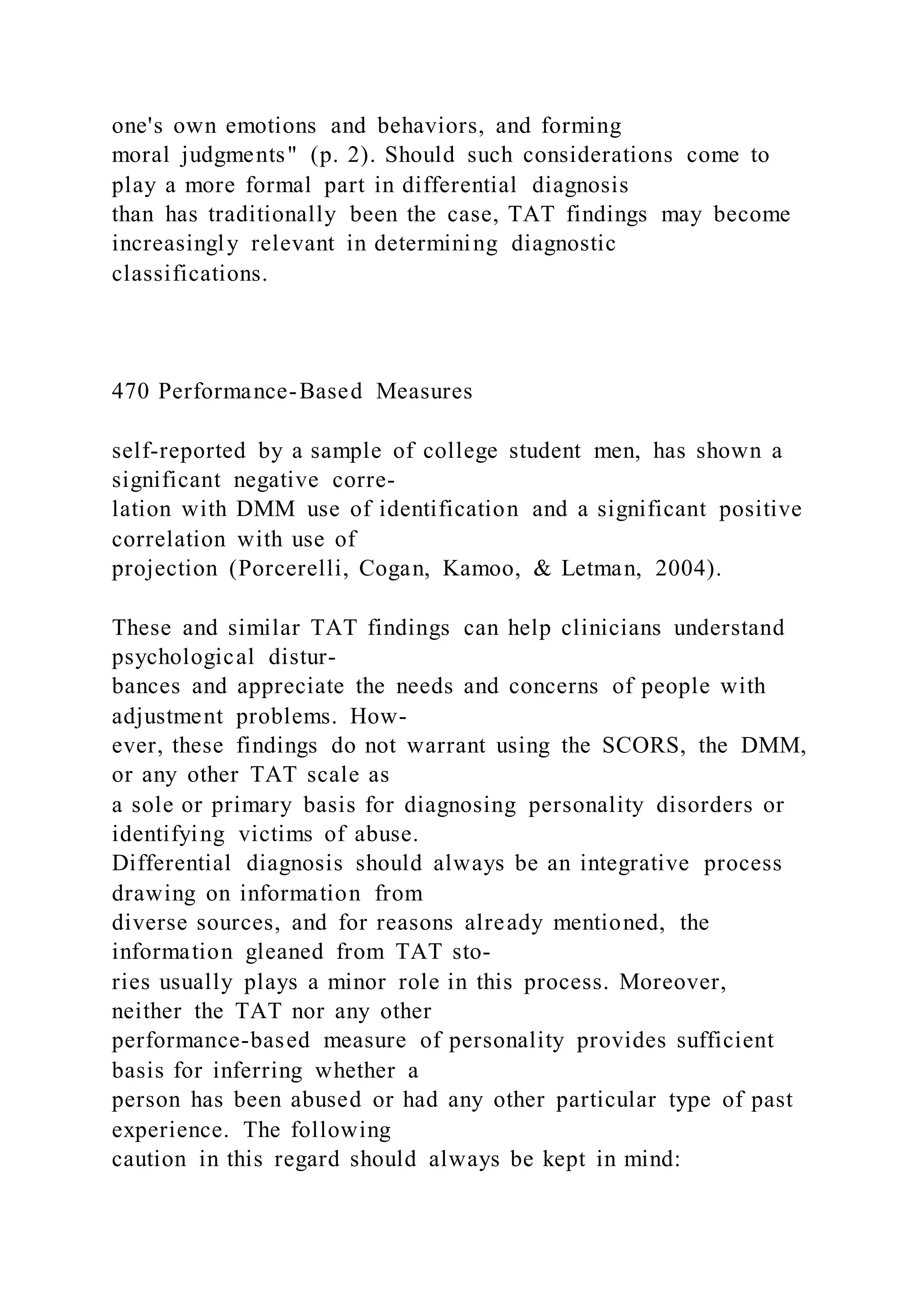 one's own emotions and behaviors, and forming
moral judgments" (p. 2). Should such considerations come to
play a more formal part in differential diagnosis
than has traditionally been the case, TAT findings may become
increasingly relevant in determining diagnostic
classifications.
470 Performance-Based Measures
self-reported by a sample of college student men, has shown a
significant negative corre-
lation with DMM use of identification and a significant positive
correlation with use of
projection (Porcerelli, Cogan, Kamoo, & Letman, 2004).
These and similar TAT findings can help clinicians understand
psychological distur-
bances and appreciate the needs and concerns of people with
adjustment problems. How-
ever, these findings do not warrant using the SCORS, the DMM,
or any other TAT scale as
a sole or primary basis for diagnosing personality disorders or
identifying victims of abuse.
Differential diagnosis should always be an integrative process
drawing on information from
diverse sources, and for reasons already mentioned, the
information gleaned from TAT sto-
ries usually plays a minor role in this process. Moreover,
neither the TAT nor any other
performance-based measure of personality provides sufficient
basis for inferring whether a
person has been abused or had any other particular type of past
experience. The following
caution in this regard should always be kept in mind:
 