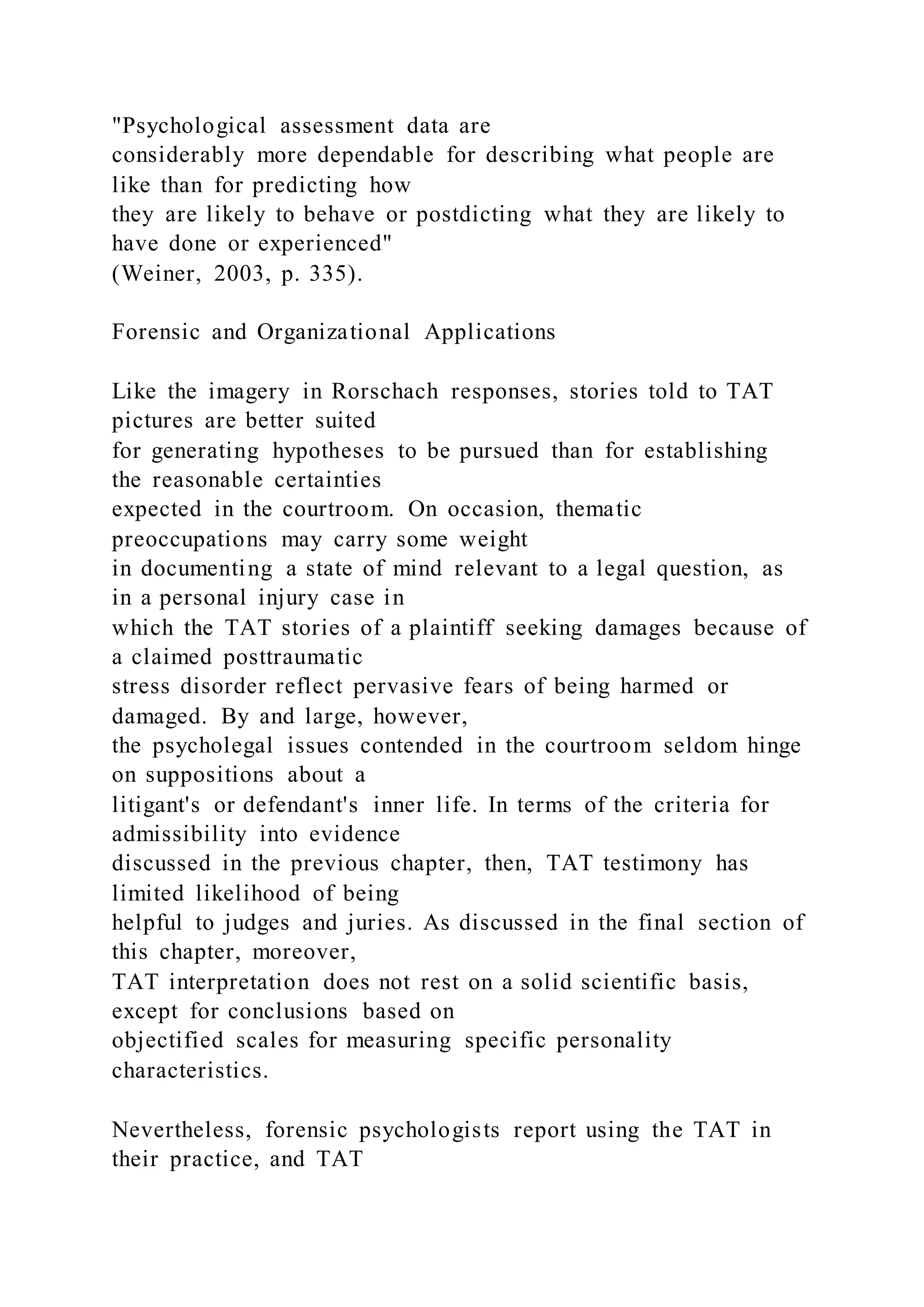 "Psychological assessment data are
considerably more dependable for describing what people are
like than for predicting how
they are likely to behave or postdicting what they are likely to
have done or experienced"
(Weiner, 2003, p. 335).
Forensic and Organizational Applications
Like the imagery in Rorschach responses, stories told to TAT
pictures are better suited
for generating hypotheses to be pursued than for establishing
the reasonable certainties
expected in the courtroom. On occasion, thematic
preoccupations may carry some weight
in documenting a state of mind relevant to a legal question, as
in a personal injury case in
which the TAT stories of a plaintiff seeking damages because of
a claimed posttraumatic
stress disorder reflect pervasive fears of being harmed or
damaged. By and large, however,
the psycholegal issues contended in the courtroom seldom hinge
on suppositions about a
litigant's or defendant's inner life. In terms of the criteria for
admissibility into evidence
discussed in the previous chapter, then, TAT testimony has
limited likelihood of being
helpful to judges and juries. As discussed in the final section of
this chapter, moreover,
TAT interpretation does not rest on a solid scientific basis,
except for conclusions based on
objectified scales for measuring specific personality
characteristics.
Nevertheless, forensic psychologists report using the TAT in
their practice, and TAT
 