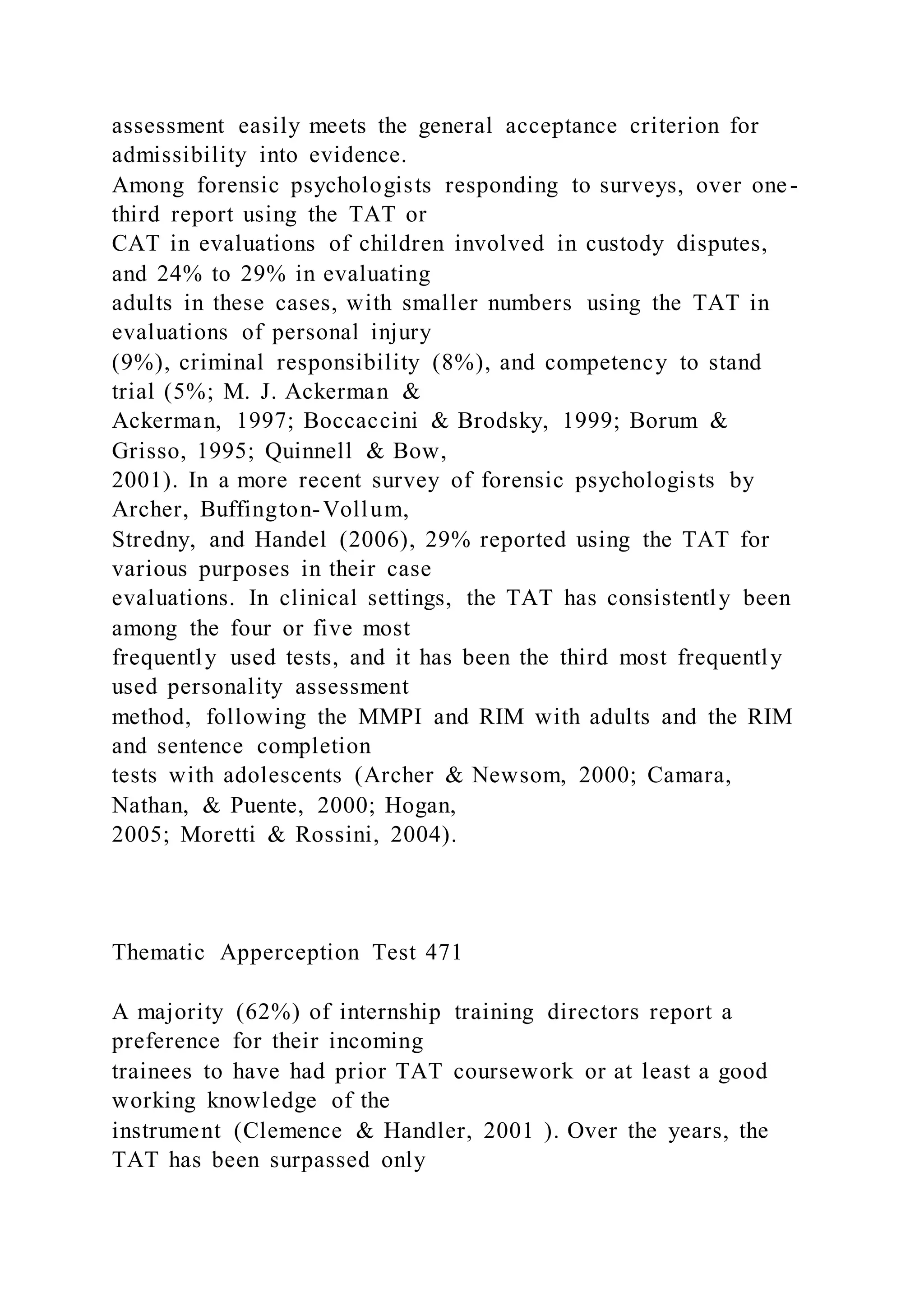 assessment easily meets the general acceptance criterion for
admissibility into evidence.
Among forensic psychologists responding to surveys, over one-
third report using the TAT or
CAT in evaluations of children involved in custody disputes,
and 24% to 29% in evaluating
adults in these cases, with smaller numbers using the TAT in
evaluations of personal injury
(9%), criminal responsibility (8%), and competency to stand
trial (5%; M. J. Ackerman &
Ackerman, 1997; Boccaccini & Brodsky, 1999; Borum &
Grisso, 1995; Quinnell & Bow,
2001). In a more recent survey of forensic psychologists by
Archer, Buffington-Vollum,
Stredny, and Handel (2006), 29% reported using the TAT for
various purposes in their case
evaluations. In clinical settings, the TAT has consistently been
among the four or five most
frequently used tests, and it has been the third most frequently
used personality assessment
method, following the MMPI and RIM with adults and the RIM
and sentence completion
tests with adolescents (Archer & Newsom, 2000; Camara,
Nathan, & Puente, 2000; Hogan,
2005; Moretti & Rossini, 2004).
Thematic Apperception Test 471
A majority (62%) of internship training directors report a
preference for their incoming
trainees to have had prior TAT coursework or at least a good
working knowledge of the
instrument (Clemence & Handler, 2001 ). Over the years, the
TAT has been surpassed only
 