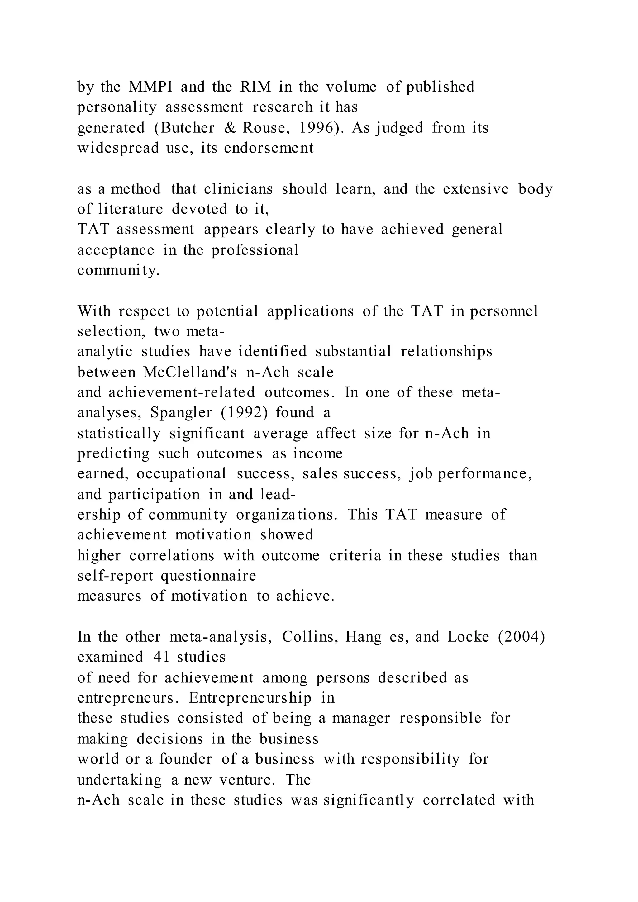 by the MMPI and the RIM in the volume of published
personality assessment research it has
generated (Butcher & Rouse, 1996). As judged from its
widespread use, its endorsement
as a method that clinicians should learn, and the extensive body
of literature devoted to it,
TAT assessment appears clearly to have achieved general
acceptance in the professional
community.
With respect to potential applications of the TAT in personnel
selection, two meta-
analytic studies have identified substantial relationships
between McClelland's n-Ach scale
and achievement-related outcomes. In one of these meta-
analyses, Spangler (1992) found a
statistically significant average affect size for n-Ach in
predicting such outcomes as income
earned, occupational success, sales success, job performance,
and participation in and lead-
ership of community organizations. This TAT measure of
achievement motivation showed
higher correlations with outcome criteria in these studies than
self-report questionnaire
measures of motivation to achieve.
In the other meta-analysis, Collins, Hang es, and Locke (2004)
examined 41 studies
of need for achievement among persons described as
entrepreneurs. Entrepreneurship in
these studies consisted of being a manager responsible for
making decisions in the business
world or a founder of a business with responsibility for
undertaking a new venture. The
n-Ach scale in these studies was significantly correlated with
 