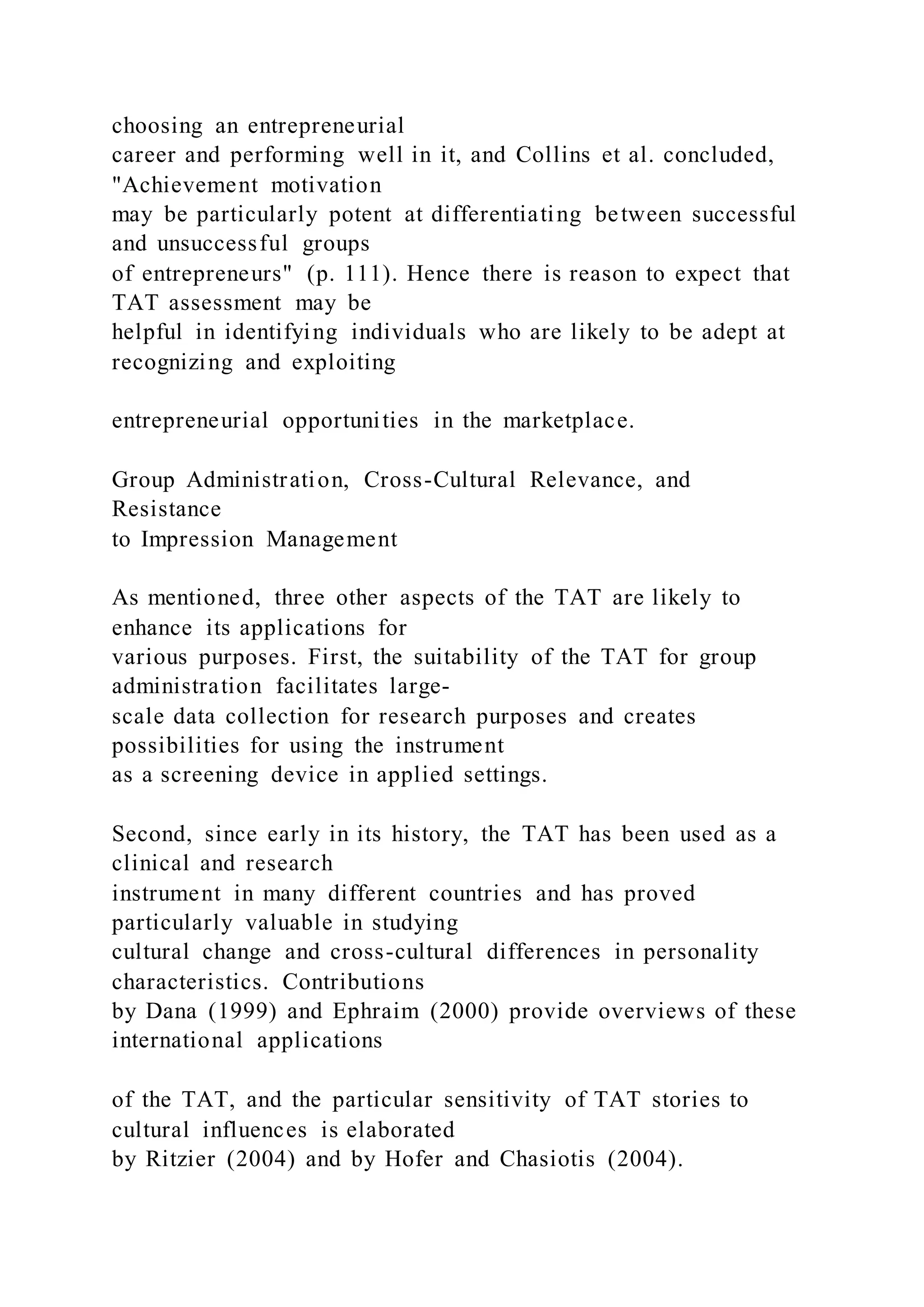 choosing an entrepreneurial
career and performing well in it, and Collins et al. concluded,
"Achievement motivation
may be particularly potent at differentiating between successful
and unsuccessful groups
of entrepreneurs" (p. 111). Hence there is reason to expect that
TAT assessment may be
helpful in identifying individuals who are likely to be adept at
recognizing and exploiting
entrepreneurial opportunities in the marketplace.
Group Administration, Cross-Cultural Relevance, and
Resistance
to Impression Management
As mentioned, three other aspects of the TAT are likely to
enhance its applications for
various purposes. First, the suitability of the TAT for group
administration facilitates large-
scale data collection for research purposes and creates
possibilities for using the instrument
as a screening device in applied settings.
Second, since early in its history, the TAT has been used as a
clinical and research
instrument in many different countries and has proved
particularly valuable in studying
cultural change and cross-cultural differences in personality
characteristics. Contributions
by Dana (1999) and Ephraim (2000) provide overviews of these
international applications
of the TAT, and the particular sensitivity of TAT stories to
cultural influences is elaborated
by Ritzier (2004) and by Hofer and Chasiotis (2004).
 